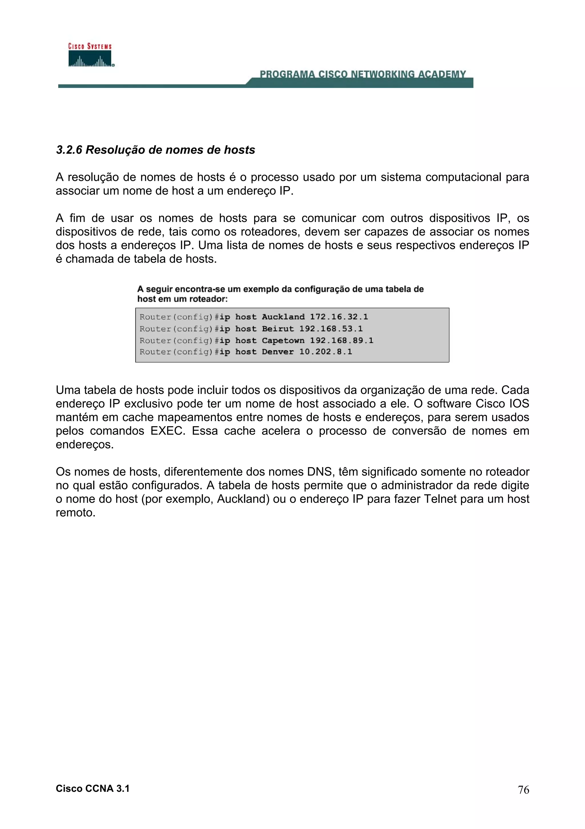 3.2.6 Resolução de nomes de hosts
A resolução de nomes de hosts é o processo usado por um sistema computacional para
associar um nome de host a um endereço IP.
A fim de usar os nomes de hosts para se comunicar com outros dispositivos IP, os
dispositivos de rede, tais como os roteadores, devem ser capazes de associar os nomes
dos hosts a endereços IP. Uma lista de nomes de hosts e seus respectivos endereços IP
é chamada de tabela de hosts.

Uma tabela de hosts pode incluir todos os dispositivos da organização de uma rede. Cada
endereço IP exclusivo pode ter um nome de host associado a ele. O software Cisco IOS
mantém em cache mapeamentos entre nomes de hosts e endereços, para serem usados
pelos comandos EXEC. Essa cache acelera o processo de conversão de nomes em
endereços.
Os nomes de hosts, diferentemente dos nomes DNS, têm significado somente no roteador
no qual estão configurados. A tabela de hosts permite que o administrador da rede digite
o nome do host (por exemplo, Auckland) ou o endereço IP para fazer Telnet para um host
remoto.

Cisco CCNA 3.1

76

 