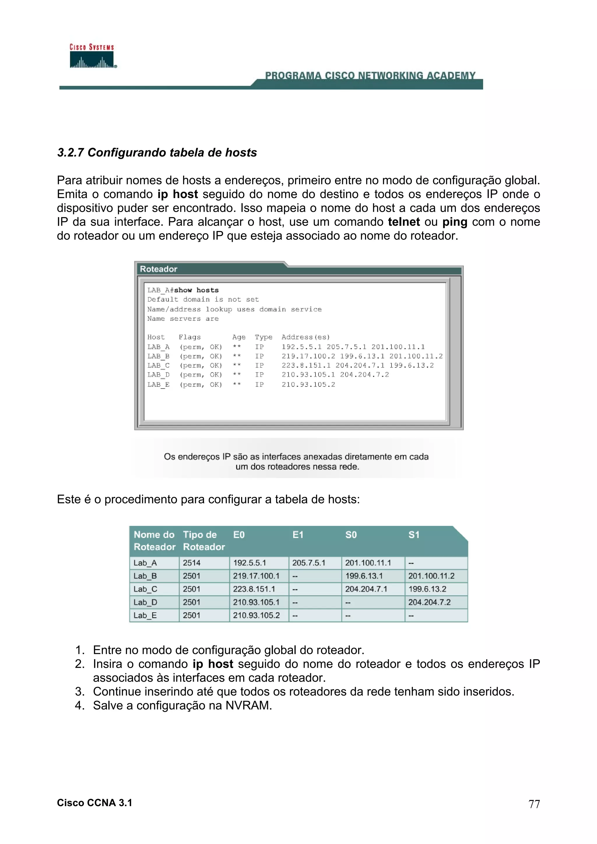 3.2.7 Configurando tabela de hosts
Para atribuir nomes de hosts a endereços, primeiro entre no modo de configuração global.
Emita o comando ip host seguido do nome do destino e todos os endereços IP onde o
dispositivo puder ser encontrado. Isso mapeia o nome do host a cada um dos endereços
IP da sua interface. Para alcançar o host, use um comando telnet ou ping com o nome
do roteador ou um endereço IP que esteja associado ao nome do roteador.

Este é o procedimento para configurar a tabela de hosts:

1. Entre no modo de configuração global do roteador.
2. Insira o comando ip host seguido do nome do roteador e todos os endereços IP
associados às interfaces em cada roteador.
3. Continue inserindo até que todos os roteadores da rede tenham sido inseridos.
4. Salve a configuração na NVRAM.

Cisco CCNA 3.1

77

 