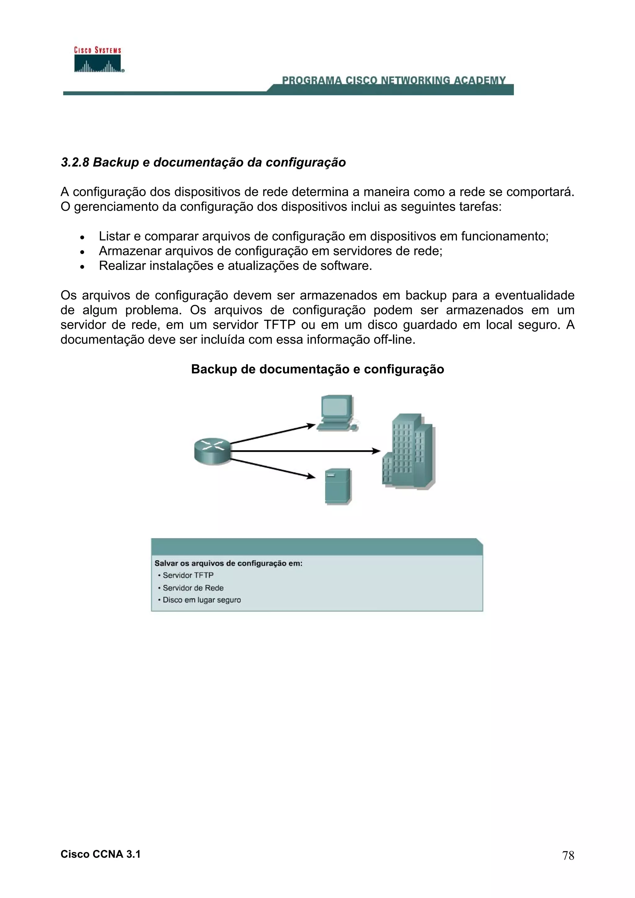 3.2.8 Backup e documentação da configuração
A configuração dos dispositivos de rede determina a maneira como a rede se comportará.
O gerenciamento da configuração dos dispositivos inclui as seguintes tarefas:
•
•
•

Listar e comparar arquivos de configuração em dispositivos em funcionamento;
Armazenar arquivos de configuração em servidores de rede;
Realizar instalações e atualizações de software.

Os arquivos de configuração devem ser armazenados em backup para a eventualidade
de algum problema. Os arquivos de configuração podem ser armazenados em um
servidor de rede, em um servidor TFTP ou em um disco guardado em local seguro. A
documentação deve ser incluída com essa informação off-line.
Backup de documentação e configuração

Cisco CCNA 3.1

78

 