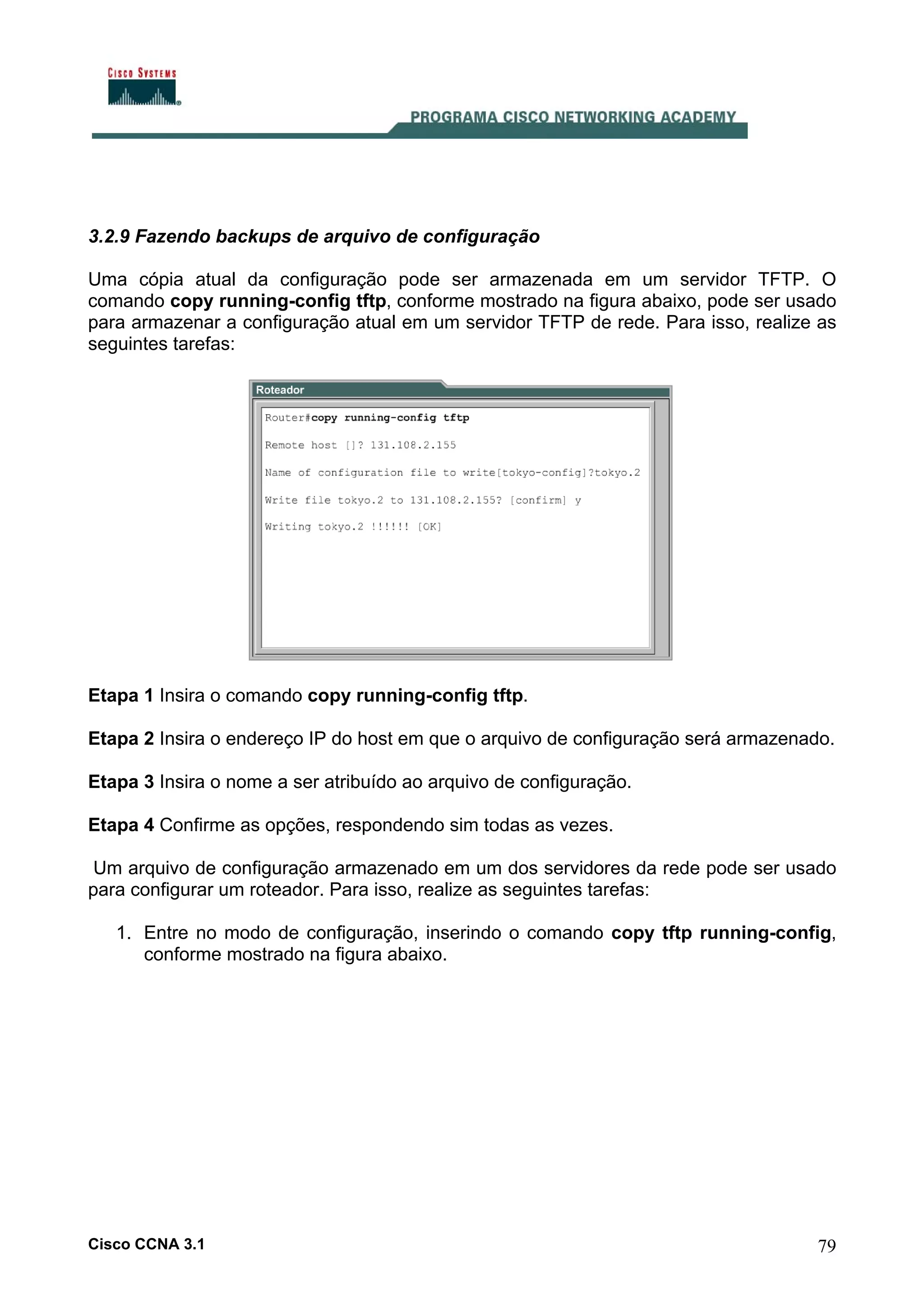 3.2.9 Fazendo backups de arquivo de configuração
Uma cópia atual da configuração pode ser armazenada em um servidor TFTP. O
comando copy running-config tftp, conforme mostrado na figura abaixo, pode ser usado
para armazenar a configuração atual em um servidor TFTP de rede. Para isso, realize as
seguintes tarefas:

Etapa 1 Insira o comando copy running-config tftp.
Etapa 2 Insira o endereço IP do host em que o arquivo de configuração será armazenado.
Etapa 3 Insira o nome a ser atribuído ao arquivo de configuração.
Etapa 4 Confirme as opções, respondendo sim todas as vezes.
Um arquivo de configuração armazenado em um dos servidores da rede pode ser usado
para configurar um roteador. Para isso, realize as seguintes tarefas:
1. Entre no modo de configuração, inserindo o comando copy tftp running-config,
conforme mostrado na figura abaixo.

Cisco CCNA 3.1

79

 