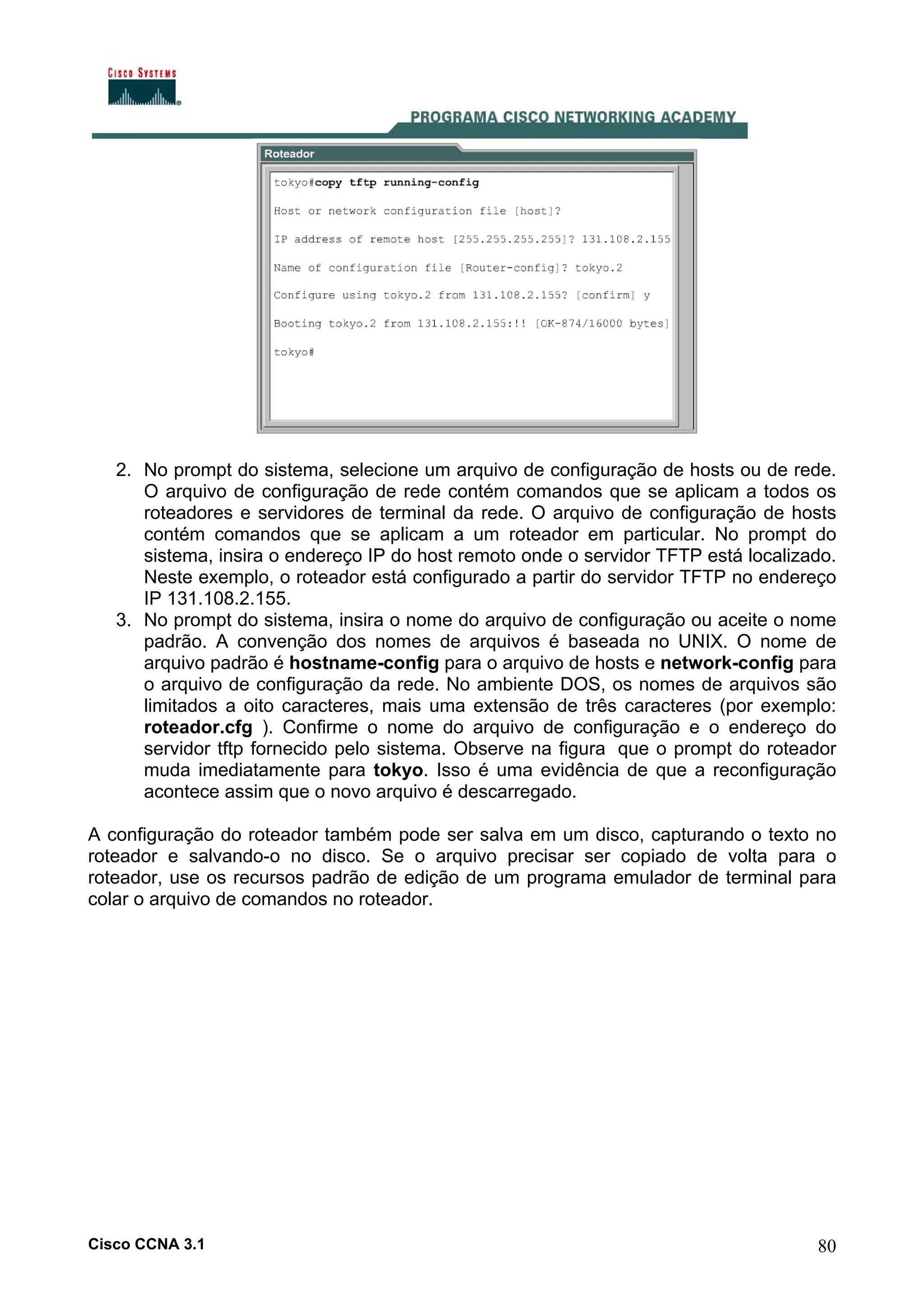 2. No prompt do sistema, selecione um arquivo de configuração de hosts ou de rede.
O arquivo de configuração de rede contém comandos que se aplicam a todos os
roteadores e servidores de terminal da rede. O arquivo de configuração de hosts
contém comandos que se aplicam a um roteador em particular. No prompt do
sistema, insira o endereço IP do host remoto onde o servidor TFTP está localizado.
Neste exemplo, o roteador está configurado a partir do servidor TFTP no endereço
IP 131.108.2.155.
3. No prompt do sistema, insira o nome do arquivo de configuração ou aceite o nome
padrão. A convenção dos nomes de arquivos é baseada no UNIX. O nome de
arquivo padrão é hostname-config para o arquivo de hosts e network-config para
o arquivo de configuração da rede. No ambiente DOS, os nomes de arquivos são
limitados a oito caracteres, mais uma extensão de três caracteres (por exemplo:
roteador.cfg ). Confirme o nome do arquivo de configuração e o endereço do
servidor tftp fornecido pelo sistema. Observe na figura que o prompt do roteador
muda imediatamente para tokyo. Isso é uma evidência de que a reconfiguração
acontece assim que o novo arquivo é descarregado.
A configuração do roteador também pode ser salva em um disco, capturando o texto no
roteador e salvando-o no disco. Se o arquivo precisar ser copiado de volta para o
roteador, use os recursos padrão de edição de um programa emulador de terminal para
colar o arquivo de comandos no roteador.

Cisco CCNA 3.1

80

 