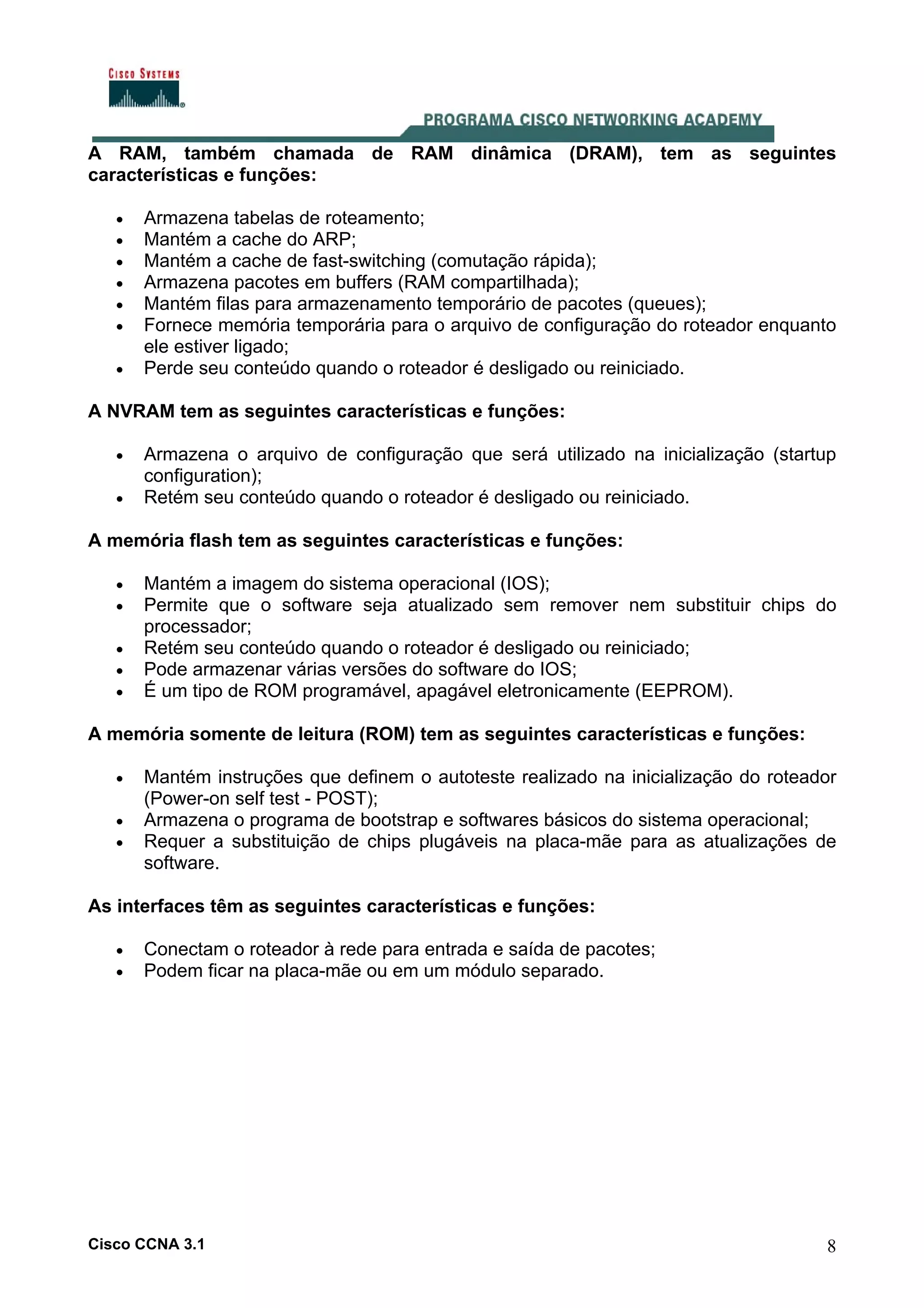 A RAM, também chamada de RAM dinâmica (DRAM), tem as seguintes
características e funções:
•
•
•
•
•
•
•

Armazena tabelas de roteamento;
Mantém a cache do ARP;
Mantém a cache de fast-switching (comutação rápida);
Armazena pacotes em buffers (RAM compartilhada);
Mantém filas para armazenamento temporário de pacotes (queues);
Fornece memória temporária para o arquivo de configuração do roteador enquanto
ele estiver ligado;
Perde seu conteúdo quando o roteador é desligado ou reiniciado.

A NVRAM tem as seguintes características e funções:
•
•

Armazena o arquivo de configuração que será utilizado na inicialização (startup
configuration);
Retém seu conteúdo quando o roteador é desligado ou reiniciado.

A memória flash tem as seguintes características e funções:
•
•
•
•
•

Mantém a imagem do sistema operacional (IOS);
Permite que o software seja atualizado sem remover nem substituir chips do
processador;
Retém seu conteúdo quando o roteador é desligado ou reiniciado;
Pode armazenar várias versões do software do IOS;
É um tipo de ROM programável, apagável eletronicamente (EEPROM).

A memória somente de leitura (ROM) tem as seguintes características e funções:
•
•
•

Mantém instruções que definem o autoteste realizado na inicialização do roteador
(Power-on self test - POST);
Armazena o programa de bootstrap e softwares básicos do sistema operacional;
Requer a substituição de chips plugáveis na placa-mãe para as atualizações de
software.

As interfaces têm as seguintes características e funções:
•
•

Conectam o roteador à rede para entrada e saída de pacotes;
Podem ficar na placa-mãe ou em um módulo separado.

Cisco CCNA 3.1

8

 