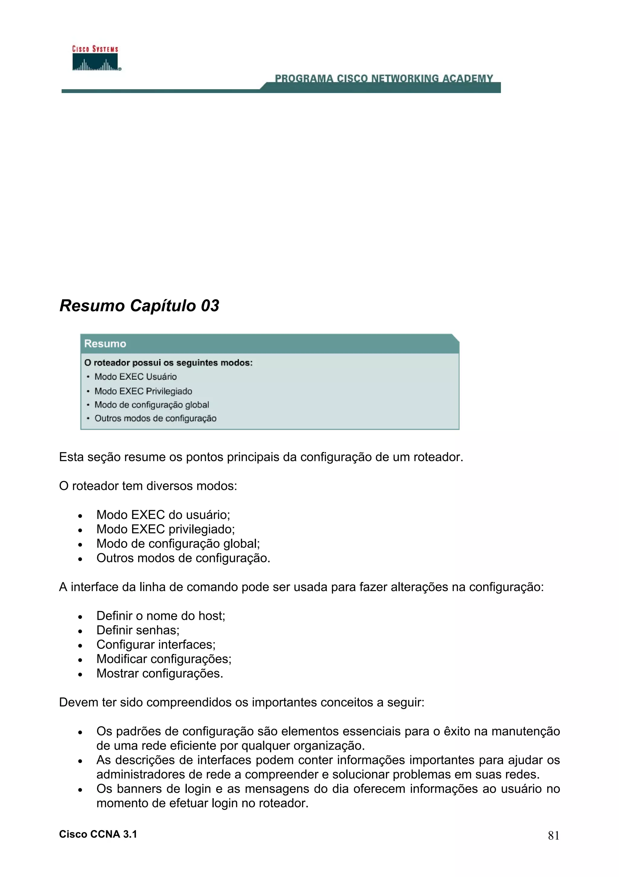 Resumo Capítulo 03

Esta seção resume os pontos principais da configuração de um roteador.
O roteador tem diversos modos:
•
•
•
•

Modo EXEC do usuário;
Modo EXEC privilegiado;
Modo de configuração global;
Outros modos de configuração.

A interface da linha de comando pode ser usada para fazer alterações na configuração:
•
•
•
•
•

Definir o nome do host;
Definir senhas;
Configurar interfaces;
Modificar configurações;
Mostrar configurações.

Devem ter sido compreendidos os importantes conceitos a seguir:
•
•
•

Os padrões de configuração são elementos essenciais para o êxito na manutenção
de uma rede eficiente por qualquer organização.
As descrições de interfaces podem conter informações importantes para ajudar os
administradores de rede a compreender e solucionar problemas em suas redes.
Os banners de login e as mensagens do dia oferecem informações ao usuário no
momento de efetuar login no roteador.

Cisco CCNA 3.1

81

 