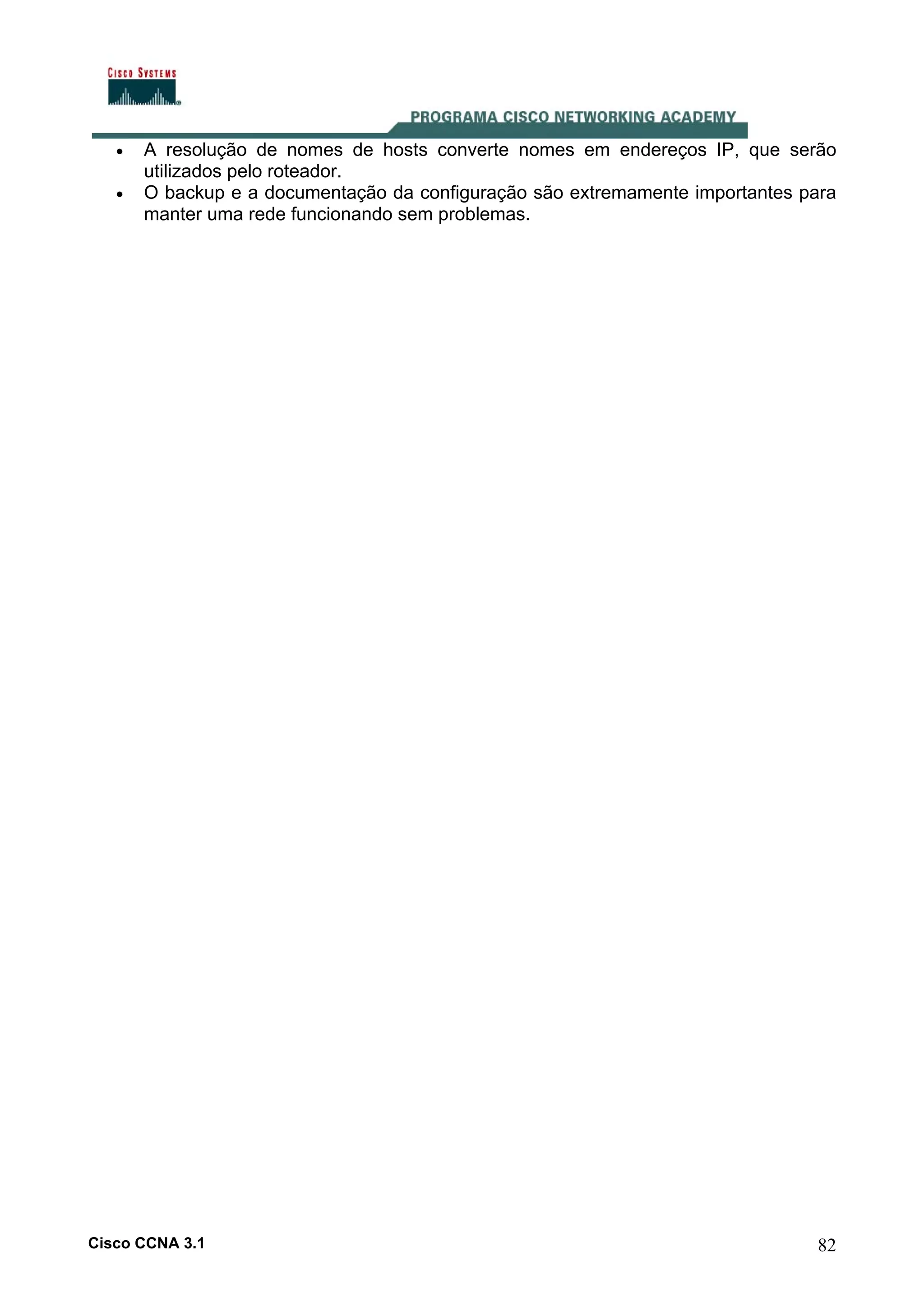 •
•

A resolução de nomes de hosts converte nomes em endereços IP, que serão
utilizados pelo roteador.
O backup e a documentação da configuração são extremamente importantes para
manter uma rede funcionando sem problemas.

Cisco CCNA 3.1

82

 