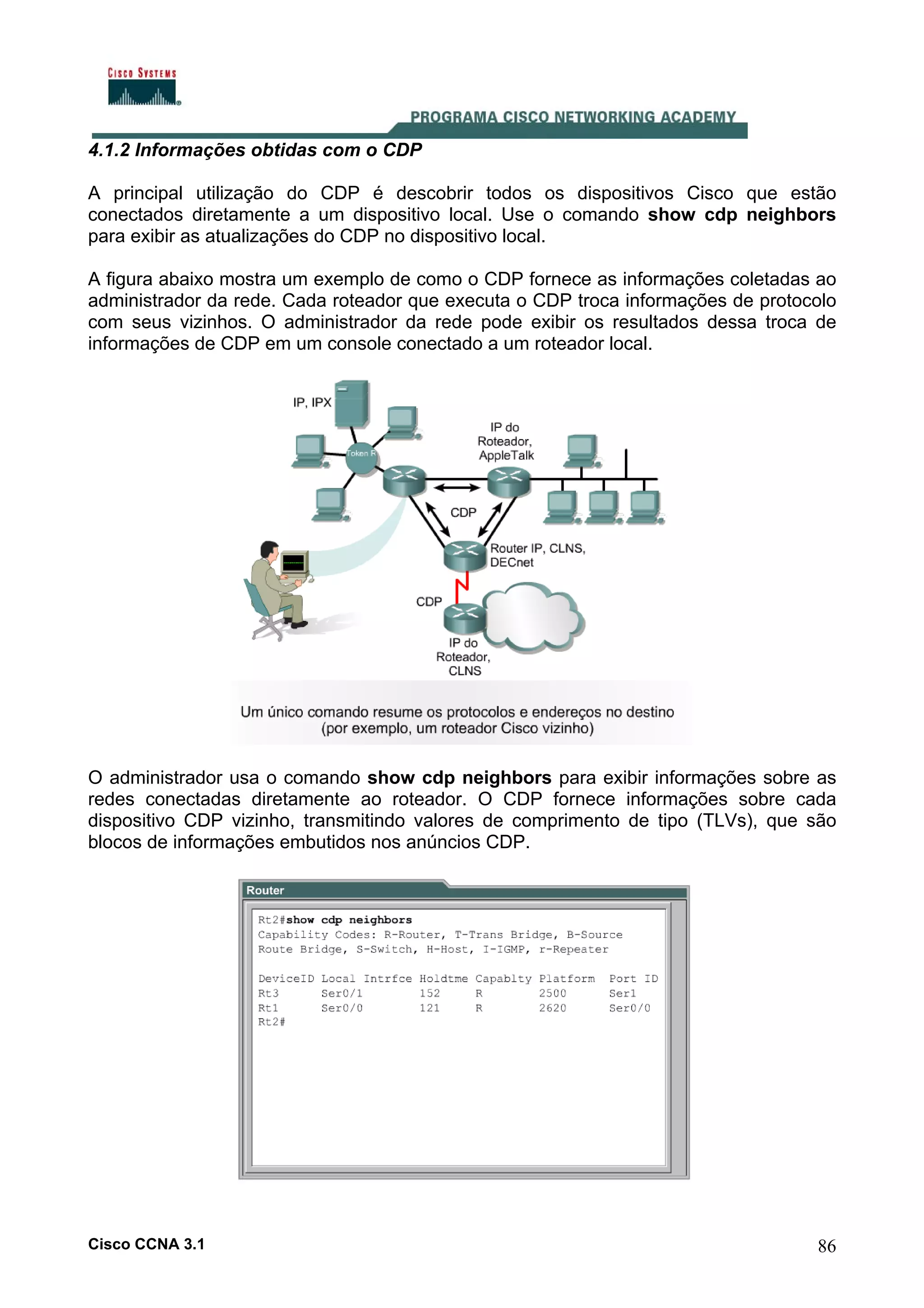 4.1.2 Informações obtidas com o CDP
A principal utilização do CDP é descobrir todos os dispositivos Cisco que estão
conectados diretamente a um dispositivo local. Use o comando show cdp neighbors
para exibir as atualizações do CDP no dispositivo local.
A figura abaixo mostra um exemplo de como o CDP fornece as informações coletadas ao
administrador da rede. Cada roteador que executa o CDP troca informações de protocolo
com seus vizinhos. O administrador da rede pode exibir os resultados dessa troca de
informações de CDP em um console conectado a um roteador local.

O administrador usa o comando show cdp neighbors para exibir informações sobre as
redes conectadas diretamente ao roteador. O CDP fornece informações sobre cada
dispositivo CDP vizinho, transmitindo valores de comprimento de tipo (TLVs), que são
blocos de informações embutidos nos anúncios CDP.

Cisco CCNA 3.1

86

 