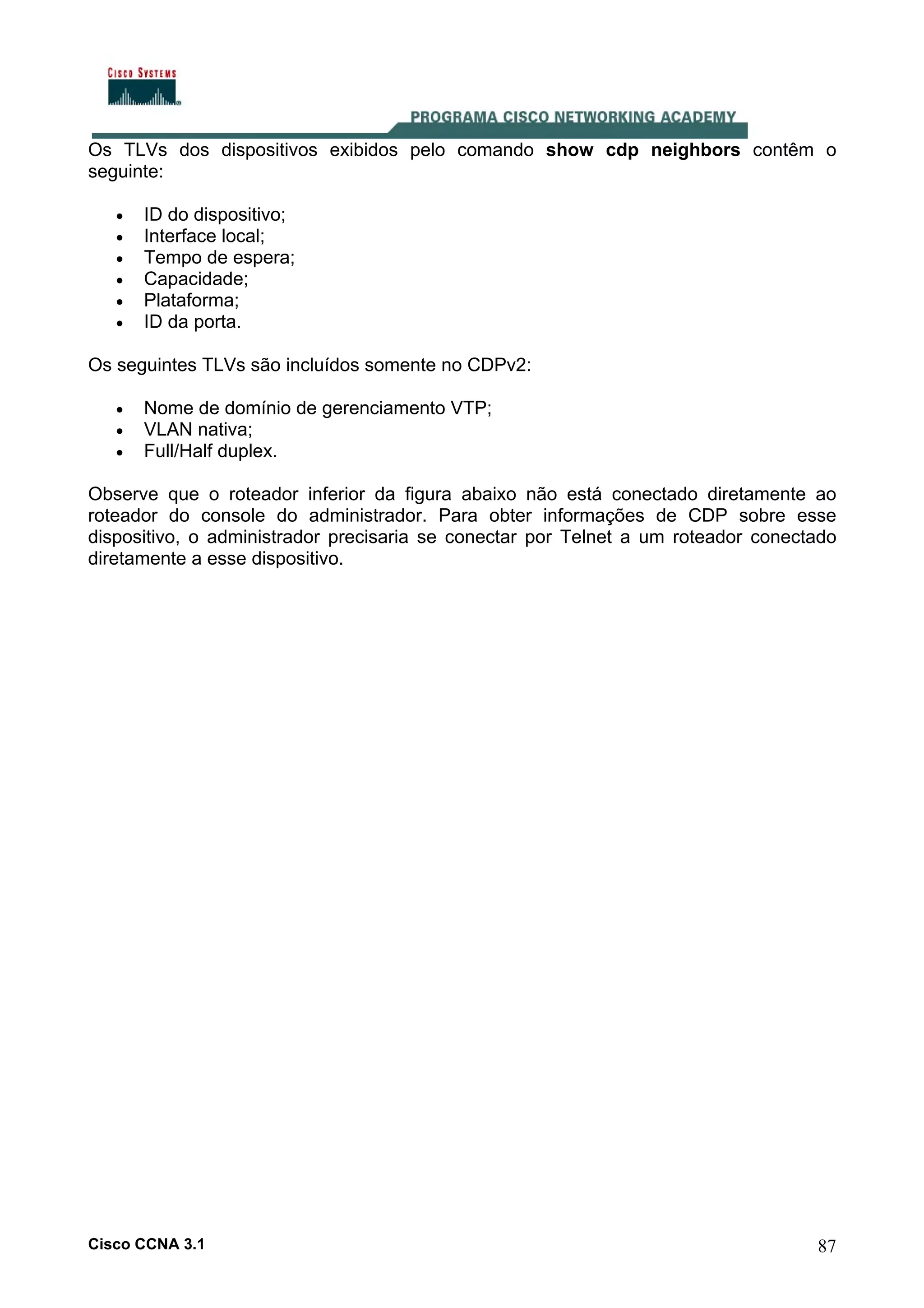 Os TLVs dos dispositivos exibidos pelo comando show cdp neighbors contêm o
seguinte:
•
•
•
•
•
•

ID do dispositivo;
Interface local;
Tempo de espera;
Capacidade;
Plataforma;
ID da porta.

Os seguintes TLVs são incluídos somente no CDPv2:
•
•
•

Nome de domínio de gerenciamento VTP;
VLAN nativa;
Full/Half duplex.

Observe que o roteador inferior da figura abaixo não está conectado diretamente ao
roteador do console do administrador. Para obter informações de CDP sobre esse
dispositivo, o administrador precisaria se conectar por Telnet a um roteador conectado
diretamente a esse dispositivo.

Cisco CCNA 3.1

87

 