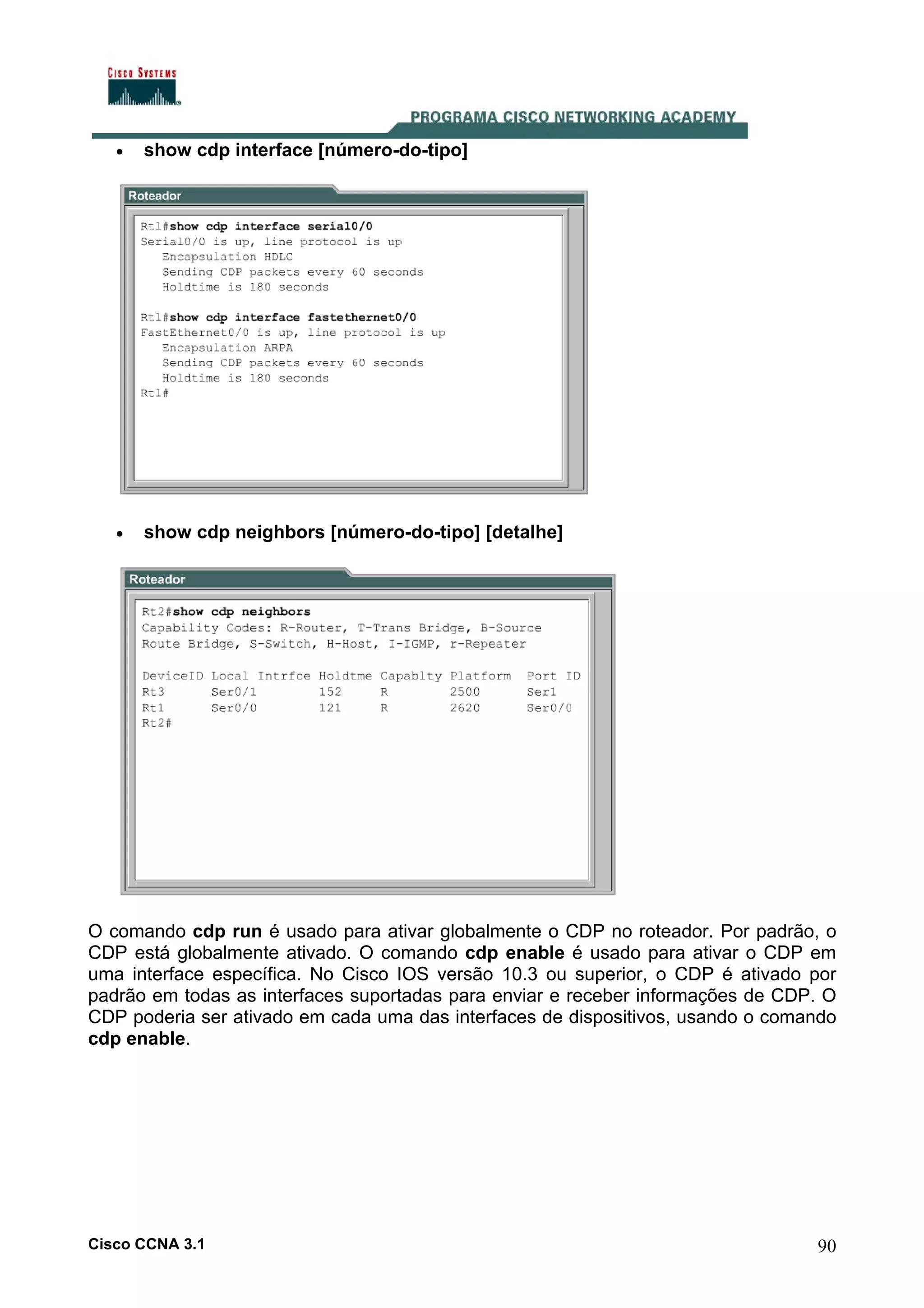 •

show cdp interface [número-do-tipo]

•

show cdp neighbors [número-do-tipo] [detalhe]

O comando cdp run é usado para ativar globalmente o CDP no roteador. Por padrão, o
CDP está globalmente ativado. O comando cdp enable é usado para ativar o CDP em
uma interface específica. No Cisco IOS versão 10.3 ou superior, o CDP é ativado por
padrão em todas as interfaces suportadas para enviar e receber informações de CDP. O
CDP poderia ser ativado em cada uma das interfaces de dispositivos, usando o comando
cdp enable.

Cisco CCNA 3.1

90

 