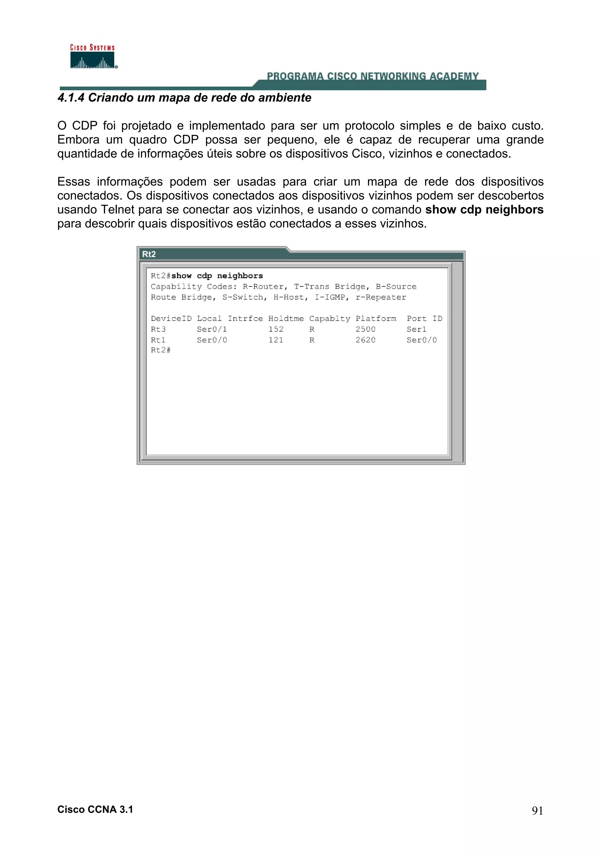 4.1.4 Criando um mapa de rede do ambiente
O CDP foi projetado e implementado para ser um protocolo simples e de baixo custo.
Embora um quadro CDP possa ser pequeno, ele é capaz de recuperar uma grande
quantidade de informações úteis sobre os dispositivos Cisco, vizinhos e conectados.
Essas informações podem ser usadas para criar um mapa de rede dos dispositivos
conectados. Os dispositivos conectados aos dispositivos vizinhos podem ser descobertos
usando Telnet para se conectar aos vizinhos, e usando o comando show cdp neighbors
para descobrir quais dispositivos estão conectados a esses vizinhos.

Cisco CCNA 3.1

91

 