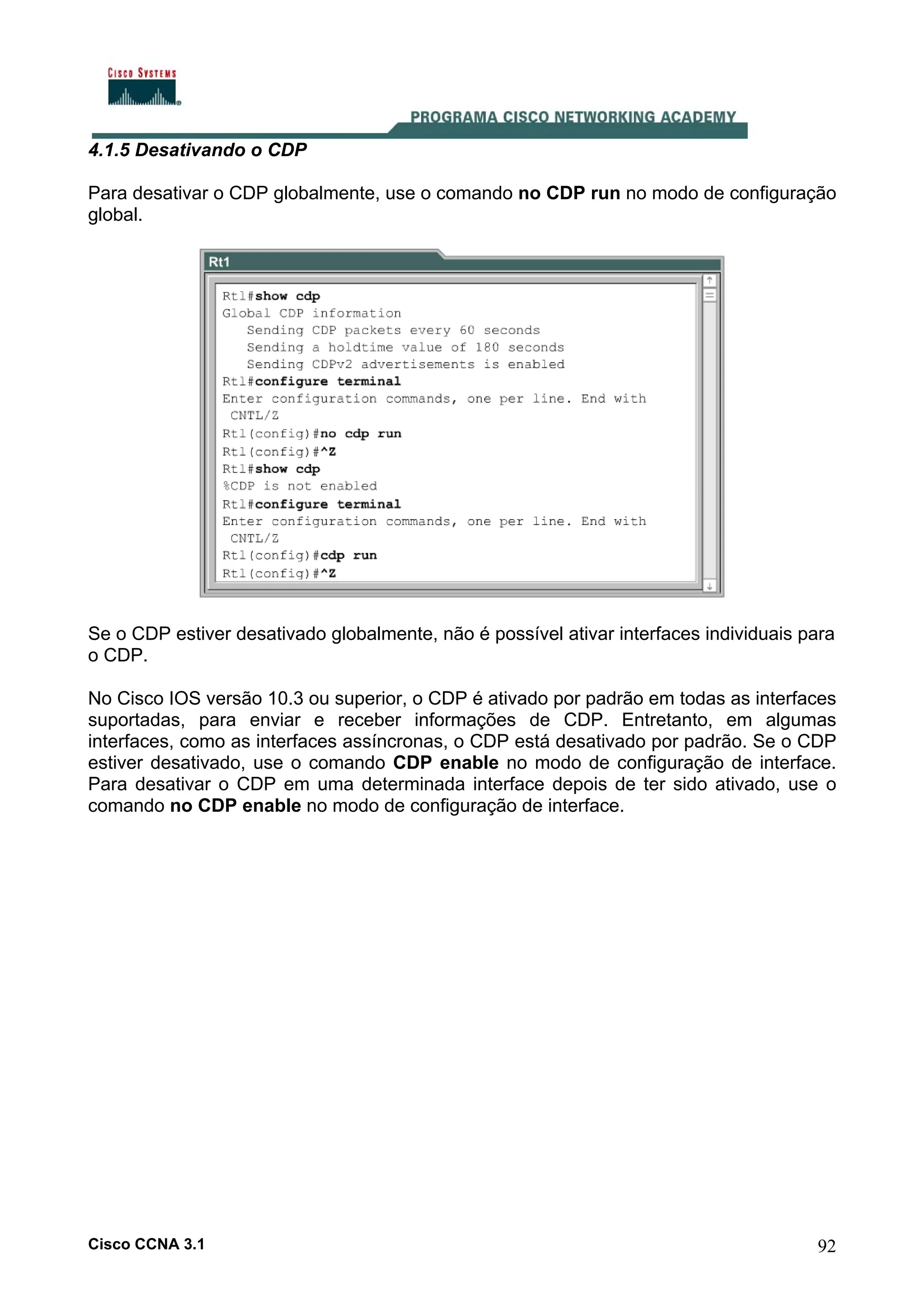 4.1.5 Desativando o CDP
Para desativar o CDP globalmente, use o comando no CDP run no modo de configuração
global.

Se o CDP estiver desativado globalmente, não é possível ativar interfaces individuais para
o CDP.
No Cisco IOS versão 10.3 ou superior, o CDP é ativado por padrão em todas as interfaces
suportadas, para enviar e receber informações de CDP. Entretanto, em algumas
interfaces, como as interfaces assíncronas, o CDP está desativado por padrão. Se o CDP
estiver desativado, use o comando CDP enable no modo de configuração de interface.
Para desativar o CDP em uma determinada interface depois de ter sido ativado, use o
comando no CDP enable no modo de configuração de interface.

Cisco CCNA 3.1

92

 
