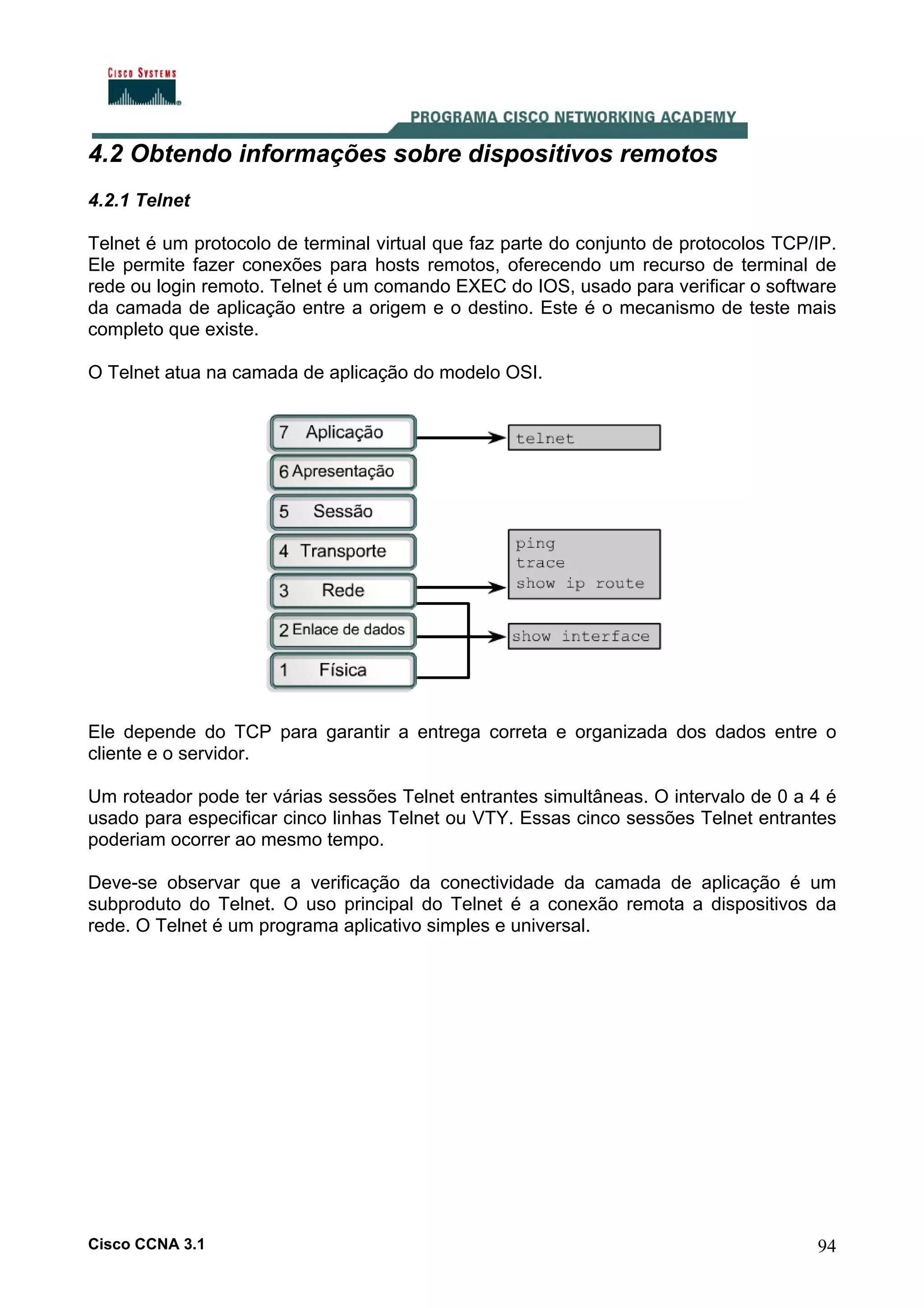 4.2 Obtendo informações sobre dispositivos remotos
4.2.1 Telnet
Telnet é um protocolo de terminal virtual que faz parte do conjunto de protocolos TCP/IP.
Ele permite fazer conexões para hosts remotos, oferecendo um recurso de terminal de
rede ou login remoto. Telnet é um comando EXEC do IOS, usado para verificar o software
da camada de aplicação entre a origem e o destino. Este é o mecanismo de teste mais
completo que existe.
O Telnet atua na camada de aplicação do modelo OSI.

Ele depende do TCP para garantir a entrega correta e organizada dos dados entre o
cliente e o servidor.
Um roteador pode ter várias sessões Telnet entrantes simultâneas. O intervalo de 0 a 4 é
usado para especificar cinco linhas Telnet ou VTY. Essas cinco sessões Telnet entrantes
poderiam ocorrer ao mesmo tempo.
Deve-se observar que a verificação da conectividade da camada de aplicação é um
subproduto do Telnet. O uso principal do Telnet é a conexão remota a dispositivos da
rede. O Telnet é um programa aplicativo simples e universal.

Cisco CCNA 3.1

94

 
