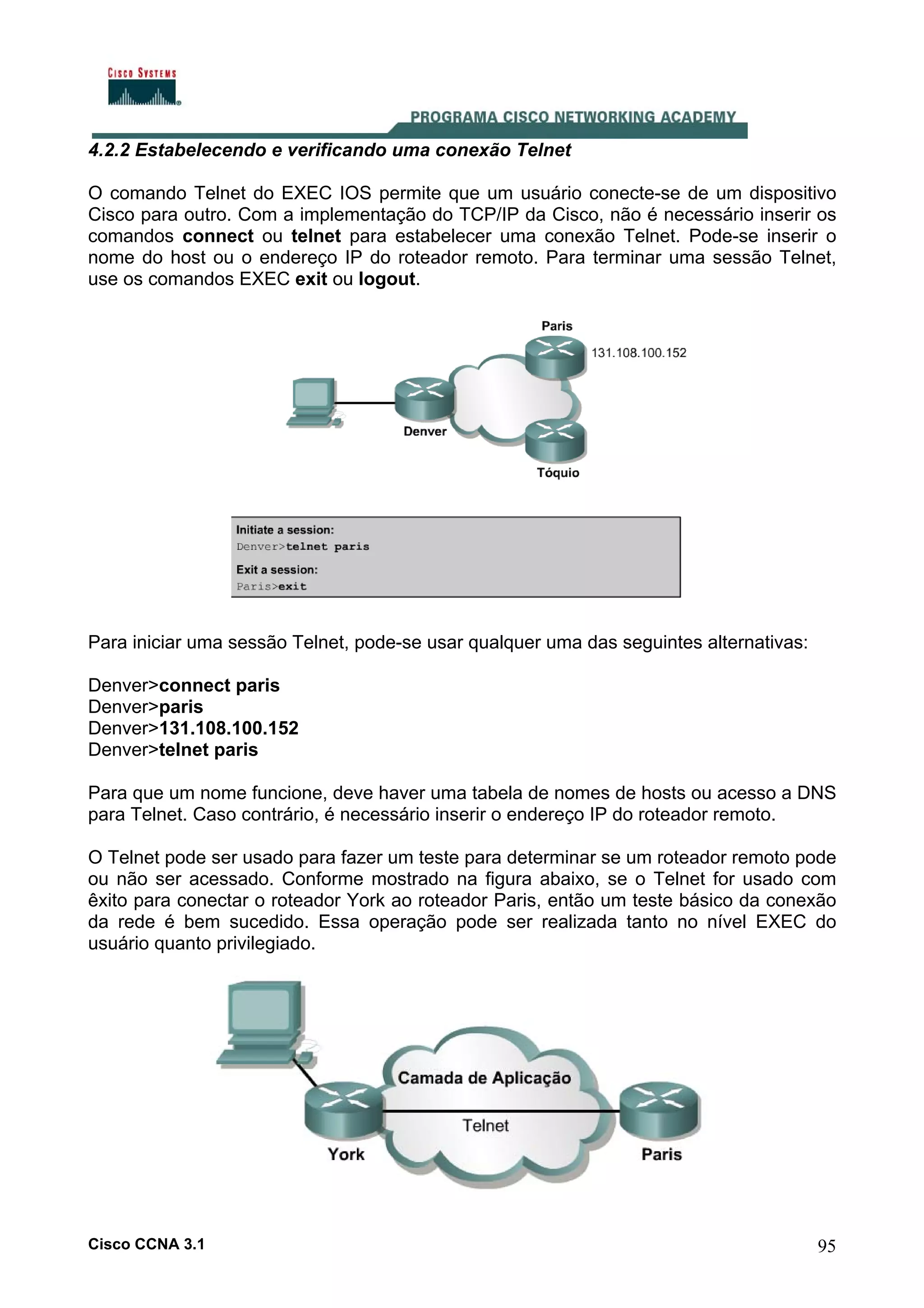 4.2.2 Estabelecendo e verificando uma conexão Telnet
O comando Telnet do EXEC IOS permite que um usuário conecte-se de um dispositivo
Cisco para outro. Com a implementação do TCP/IP da Cisco, não é necessário inserir os
comandos connect ou telnet para estabelecer uma conexão Telnet. Pode-se inserir o
nome do host ou o endereço IP do roteador remoto. Para terminar uma sessão Telnet,
use os comandos EXEC exit ou logout.

Para iniciar uma sessão Telnet, pode-se usar qualquer uma das seguintes alternativas:
Denver>connect paris
Denver>paris
Denver>131.108.100.152
Denver>telnet paris
Para que um nome funcione, deve haver uma tabela de nomes de hosts ou acesso a DNS
para Telnet. Caso contrário, é necessário inserir o endereço IP do roteador remoto.
O Telnet pode ser usado para fazer um teste para determinar se um roteador remoto pode
ou não ser acessado. Conforme mostrado na figura abaixo, se o Telnet for usado com
êxito para conectar o roteador York ao roteador Paris, então um teste básico da conexão
da rede é bem sucedido. Essa operação pode ser realizada tanto no nível EXEC do
usuário quanto privilegiado.

Cisco CCNA 3.1

95

 