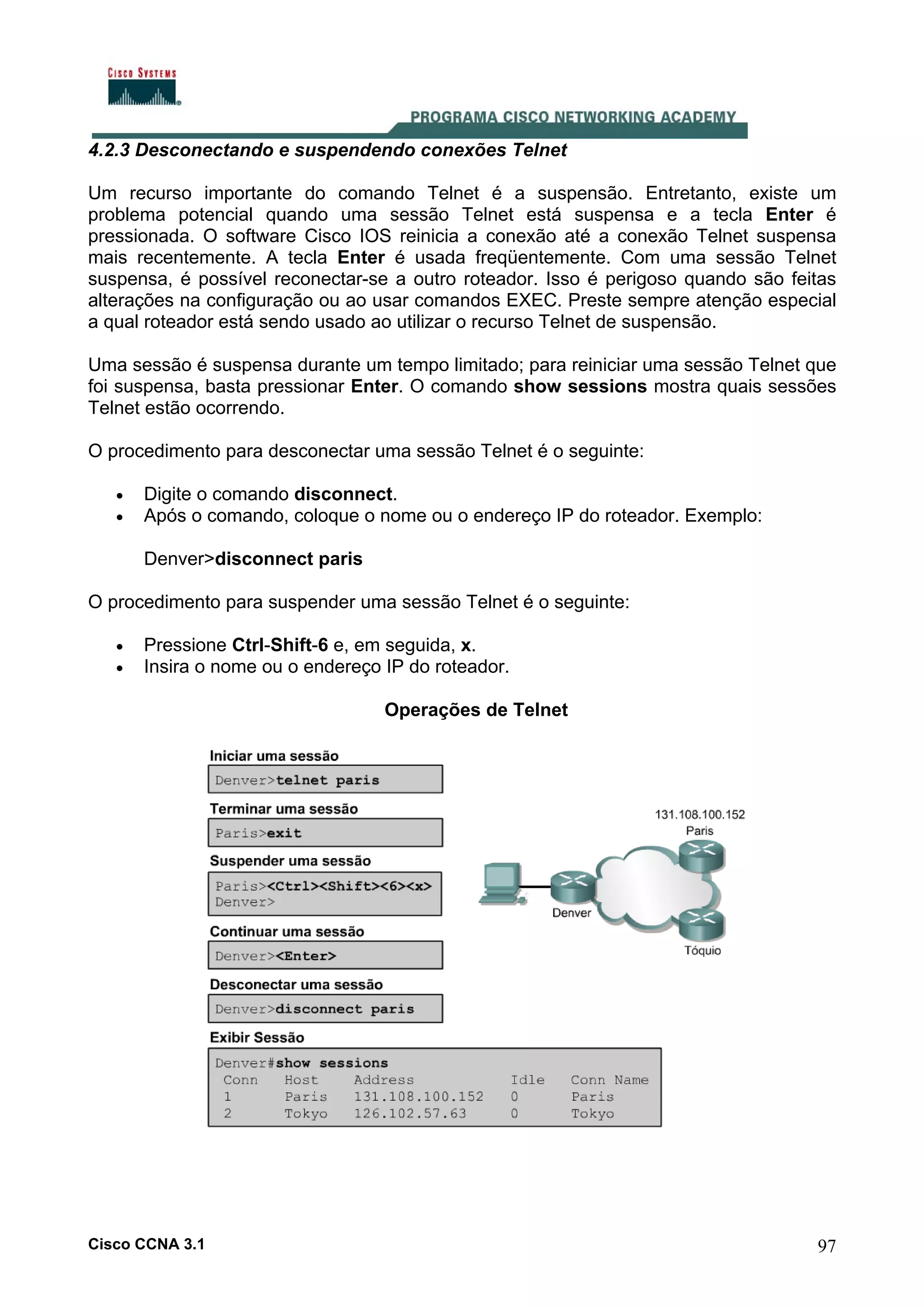 4.2.3 Desconectando e suspendendo conexões Telnet
Um recurso importante do comando Telnet é a suspensão. Entretanto, existe um
problema potencial quando uma sessão Telnet está suspensa e a tecla Enter é
pressionada. O software Cisco IOS reinicia a conexão até a conexão Telnet suspensa
mais recentemente. A tecla Enter é usada freqüentemente. Com uma sessão Telnet
suspensa, é possível reconectar-se a outro roteador. Isso é perigoso quando são feitas
alterações na configuração ou ao usar comandos EXEC. Preste sempre atenção especial
a qual roteador está sendo usado ao utilizar o recurso Telnet de suspensão.
Uma sessão é suspensa durante um tempo limitado; para reiniciar uma sessão Telnet que
foi suspensa, basta pressionar Enter. O comando show sessions mostra quais sessões
Telnet estão ocorrendo.
O procedimento para desconectar uma sessão Telnet é o seguinte:
•
•

Digite o comando disconnect.
Após o comando, coloque o nome ou o endereço IP do roteador. Exemplo:
Denver>disconnect paris

O procedimento para suspender uma sessão Telnet é o seguinte:
•
•

Pressione Ctrl-Shift-6 e, em seguida, x.
Insira o nome ou o endereço IP do roteador.
Operações de Telnet

Cisco CCNA 3.1

97

 