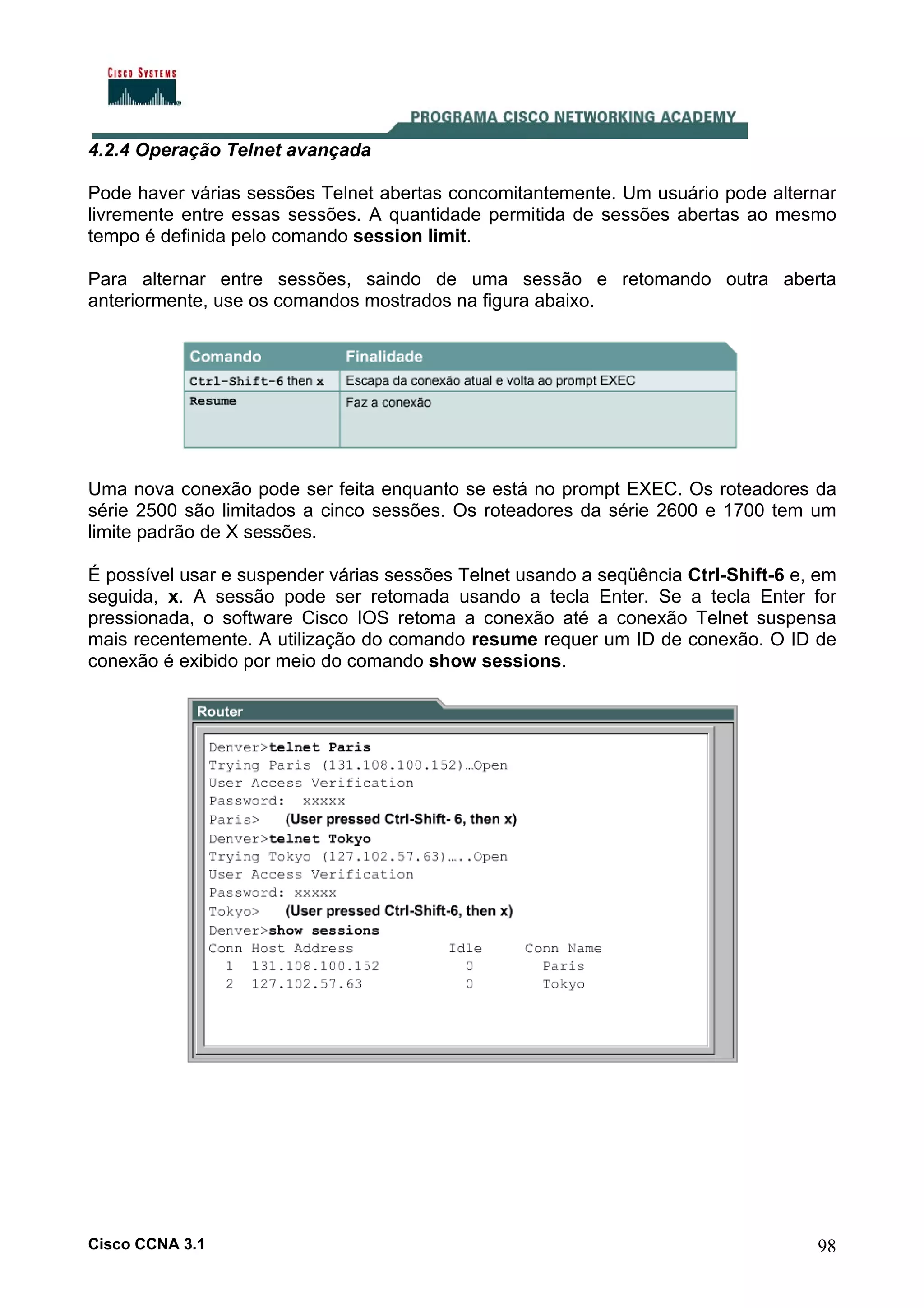 4.2.4 Operação Telnet avançada
Pode haver várias sessões Telnet abertas concomitantemente. Um usuário pode alternar
livremente entre essas sessões. A quantidade permitida de sessões abertas ao mesmo
tempo é definida pelo comando session limit.
Para alternar entre sessões, saindo de uma sessão e retomando outra aberta
anteriormente, use os comandos mostrados na figura abaixo.

Uma nova conexão pode ser feita enquanto se está no prompt EXEC. Os roteadores da
série 2500 são limitados a cinco sessões. Os roteadores da série 2600 e 1700 tem um
limite padrão de X sessões.
É possível usar e suspender várias sessões Telnet usando a seqüência Ctrl-Shift-6 e, em
seguida, x. A sessão pode ser retomada usando a tecla Enter. Se a tecla Enter for
pressionada, o software Cisco IOS retoma a conexão até a conexão Telnet suspensa
mais recentemente. A utilização do comando resume requer um ID de conexão. O ID de
conexão é exibido por meio do comando show sessions.

Cisco CCNA 3.1

98

 