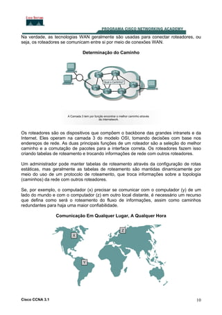 Na verdade, as tecnologias WAN geralmente são usadas para conectar roteadores, ou
seja, os roteadores se comunicam entre si por meio de conexões WAN.
Determinação do Caminho

Os roteadores são os dispositivos que compõem o backbone das grandes intranets e da
Internet. Eles operam na camada 3 do modelo OSI, tomando decisões com base nos
endereços de rede. As duas principais funções de um roteador são a seleção do melhor
caminho e a comutação de pacotes para a interface correta. Os roteadores fazem isso
criando tabelas de roteamento e trocando informações de rede com outros roteadores.
Um administrador pode manter tabelas de roteamento através da configuração de rotas
estáticas, mas geralmente as tabelas de roteamento são mantidas dinamicamente por
meio do uso de um protocolo de roteamento, que troca informações sobre a topologia
(caminhos) da rede com outros roteadores.
Se, por exemplo, o computador (x) precisar se comunicar com o computador (y) de um
lado do mundo e com o computador (z) em outro local distante, é necessário um recurso
que defina como será o roteamento do fluxo de informações, assim como caminhos
redundantes para haja uma maior confiabilidade.
Comunicação Em Qualquer Lugar, A Qualquer Hora

Cisco CCNA 3.1

10

 