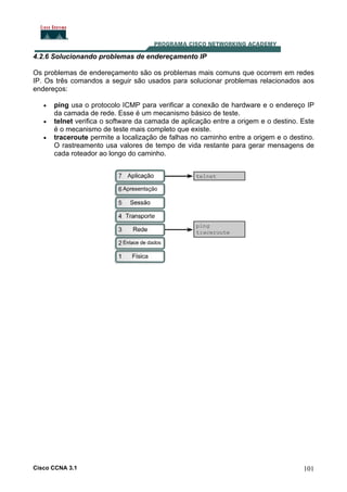 4.2.6 Solucionando problemas de endereçamento IP
Os problemas de endereçamento são os problemas mais comuns que ocorrem em redes
IP. Os três comandos a seguir são usados para solucionar problemas relacionados aos
endereços:
•
•
•

ping usa o protocolo ICMP para verificar a conexão de hardware e o endereço IP
da camada de rede. Esse é um mecanismo básico de teste.
telnet verifica o software da camada de aplicação entre a origem e o destino. Este
é o mecanismo de teste mais completo que existe.
traceroute permite a localização de falhas no caminho entre a origem e o destino.
O rastreamento usa valores de tempo de vida restante para gerar mensagens de
cada roteador ao longo do caminho.

Cisco CCNA 3.1

101

 