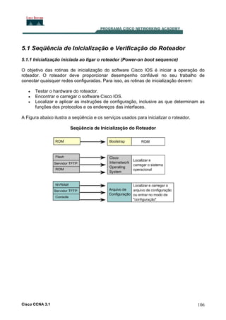 5.1 Seqüência de Inicialização e Verificação do Roteador
5.1.1 Inicialização iniciada ao ligar o roteador (Power-on boot sequence)
O objetivo das rotinas de inicialização do software Cisco IOS é iniciar a operação do
roteador. O roteador deve proporcionar desempenho confiável no seu trabalho de
conectar quaisquer redes configuradas. Para isso, as rotinas de inicialização devem:
•
•
•

Testar o hardware do roteador.
Encontrar e carregar o software Cisco IOS.
Localizar e aplicar as instruções de configuração, inclusive as que determinam as
funções dos protocolos e os endereços das interfaces.

A Figura abaixo ilustra a seqüência e os serviços usados para inicializar o roteador.
Seqüência de Inicialização do Roteador

Cisco CCNA 3.1

106

 