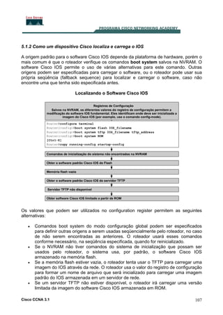 5.1.2 Como um dispositivo Cisco localiza e carrega o IOS
A origem padrão para o software Cisco IOS depende da plataforma de hardware, porém o
mais comum é que o roteador verifique os comandos boot system salvos na NVRAM. O
software Cisco IOS permite o uso de várias alternativas para este comando. Outras
origens podem ser especificadas para carregar o software, ou o roteador pode usar sua
própria seqüência (fallback sequence) para localizar e carregar o software, caso não
encontre uma que tenha sido especificada antes.
Localizando o Software Cisco IOS

Os valores que podem ser utilizados no configuration register permitem as seguintes
alternativas:
•

•

•

•

Comandos boot system do modo configuração global podem ser especificados
para definir outras origens a serem usadas seqüencialmente pelo roteador, no caso
de não serem encontradas as anteriores. O roteador usará esses comandos
conforme necessário, na seqüência especificada, quando for reinicializado.
Se o NVRAM não tiver comandos do sistema de inicialização que possam ser
usados pelo roteador, o sistema usa, por padrão, o software Cisco IOS
armazenado na memória flash.
Se a memória flash estiver vazia, o roteador tenta usar o TFTP para carregar uma
imagem do IOS através da rede. O roteador usa o valor do registro de configuração
para formar um nome de arquivo que será inicializado para carregar uma imagem
padrão do IOS armazenada em um servidor de rede.
Se um servidor TFTP não estiver disponível, o roteador irá carregar uma versão
limitada da imagem do software Cisco IOS armazenada em ROM.

Cisco CCNA 3.1

107

 