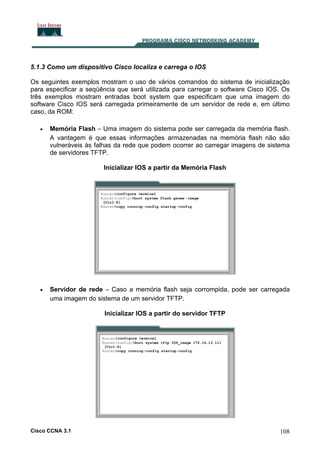 5.1.3 Como um dispositivo Cisco localiza e carrega o IOS
Os seguintes exemplos mostram o uso de vários comandos do sistema de inicialização
para especificar a seqüência que será utilizada para carregar o software Cisco IOS. Os
três exemplos mostram entradas boot system que especificam que uma imagem do
software Cisco IOS será carregada primeiramente de um servidor de rede e, em último
caso, da ROM:
•

Memória Flash – Uma imagem do sistema pode ser carregada da memória flash.
A vantagem é que essas informações armazenadas na memória flash não são
vulneráveis às falhas da rede que podem ocorrer ao carregar imagens de sistema
de servidores TFTP.
Inicializar IOS a partir da Memória Flash

•

Servidor de rede – Caso a memória flash seja corrompida, pode ser carregada
uma imagem do sistema de um servidor TFTP.
Inicializar IOS a partir do servidor TFTP

Cisco CCNA 3.1

108

 