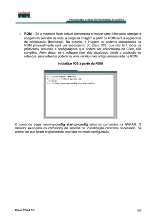 •

ROM – Se a memória flash estiver corrompida e houver uma falha para carregar a
imagem do servidor de rede, a carga da imagem a partir da ROM será a opção final
de inicialização (bootstrap). No entanto, a imagem do sistema armazenada na
ROM provavelmente será um subconjunto do Cisco IOS, que não terá todos os
protocolos, recursos e configurações que podem ser encontrados no Cisco IOS
completo. Além disso, se o software tiver sido atualizado desde a aquisição do
roteador, esse roteador poderá ter uma versão mais antiga armazenada na ROM.
Inicializar IOS a partir da ROM

O comando copy running-config startup-config salva os comandos na NVRAM. O
roteador executará os comandos do sistema de inicialização conforme necessário, na
ordem em que foram originalmente inseridos no modo configuração.

Cisco CCNA 3.1

109

 