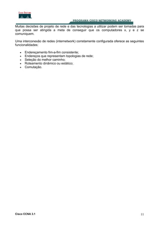 Muitas decisões de projeto de rede e das tecnologias a utilizar podem ser tomadas para
que possa ser atingida a meta de conseguir que os computadores x, y e z se
comuniquem.
Uma interconexão de redes (internetwork) corretamente configurada oferece as seguintes
funcionalidades:
•
•
•
•
•

Endereçamento fim-a-fim consistente;
Endereços que representam topologias de rede;
Seleção do melhor caminho;
Roteamento dinâmico ou estático;
Comutação.

Cisco CCNA 3.1

11

 