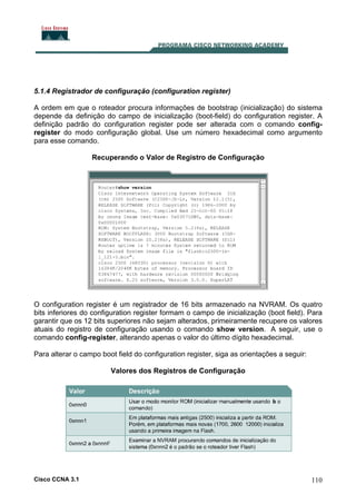 5.1.4 Registrador de configuração (configuration register)
A ordem em que o roteador procura informações de bootstrap (inicialização) do sistema
depende da definição do campo de inicialização (boot-field) do configuration register. A
definição padrão do configuration register pode ser alterada com o comando configregister do modo configuração global. Use um número hexadecimal como argumento
para esse comando.
Recuperando o Valor de Registro de Configuração

O configuration register é um registrador de 16 bits armazenado na NVRAM. Os quatro
bits inferiores do configuration register formam o campo de inicialização (boot field). Para
garantir que os 12 bits superiores não sejam alterados, primeiramente recupere os valores
atuais do registro de configuração usando o comando show version. A seguir, use o
comando config-register, alterando apenas o valor do último dígito hexadecimal.
Para alterar o campo boot field do configuration register, siga as orientações a seguir:
Valores dos Registros de Configuração

Cisco CCNA 3.1

110

 