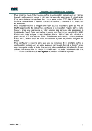 •

•

•

Para entrar no modo ROM monitor, defina o configuration register com um valor de
0xnnn0, onde nnn representa o valor dos campos não associados à inicialização.
Este valor define o campo boot field com o valor binário 0000. No ROM monitor,
inicialize manualmente o sistema operacional usando o comando b no prompt do
ROM monitor.
Para inicializar usando a imagem em Flash ou para inicializar a partir do IOS em
ROM (dependente da plataforma), configure o configuration register com o valor
0xnnn1, onde nnn representa o valor anterior dos campos não associados à
inicialização (boot). Esse valor define o campo boot field com o valor binário 0001.
Plataformas mais antigas, como roteadores Cisco 1600 e 2500, irão inicializar a
partir de um IOS limitado em ROM. Plataformas mais novas, como roteadores
Cisco 1700, 2600 e topo de linha, inicializarão a partir da primeira imagem em
Flash.
Para configurar o sistema para que use os comandos boot system, defina o
configuration register com um valor qualquer no intervalo 0xnnn2 a 0xnnnF, onde
nnn representa o valor anterior dos campos não associados à inicialização. Esses
valores definem os bits do campo boot field como um valor binário entre 0010 e
1111. O uso dos comandos boot system a partir da NVRAM é o padrão.

Cisco CCNA 3.1

111

 