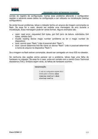 correto do registro de configuração. Corrija esse problema alterando o configuration
register e salvando esses dados na configuração a ser utilizada na inicialização (startup
configuration).
Se ainda houver problemas, talvez o roteador tenha um arquivo de imagem corrompida na
flash. Se esse for o caso, deverá ser exibida uma mensagem de erro durante a
inicialização. Essa mensagem pode ter várias formas. Alguns exemplos são:
•
•
•
•

open: read error...requested 0x4 bytes, got 0x0 (erro de leitura...solicitados 0x4
bytes, obtidos 0x0)
trouble reading device magic number (problema ao ler o magic number do
dispositivo)
boot: cannot open "flash:" (não é possível abrir "flash:")
boot: cannot determine first file name on device "flash:" (não é possível determinar
o nome do arquivo no dispositivo "flash:")

Se a imagem na flash estiver corrompida, deverá ser carregado um novo IOS no roteador.
Se nenhuma das opções acima parecer ser o problema, talvez haja uma falha de
hardware no roteador. Se esse for o caso, entre em contato com o centro Cisco Technical
Assistance (TAC). Embora sejam raras, as falhas de hardware ocorrem.

Cisco CCNA 3.1

113

 