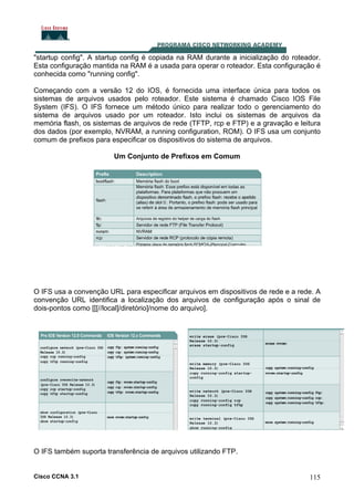 "startup config". A startup config é copiada na RAM durante a inicialização do roteador.
Esta configuração mantida na RAM é a usada para operar o roteador. Esta configuração é
conhecida como "running config".
Começando com a versão 12 do IOS, é fornecida uma interface única para todos os
sistemas de arquivos usados pelo roteador. Este sistema é chamado Cisco IOS File
System (IFS). O IFS fornece um método único para realizar todo o gerenciamento do
sistema de arquivos usado por um roteador. Isto inclui os sistemas de arquivos da
memória flash, os sistemas de arquivos de rede (TFTP, rcp e FTP) e a gravação e leitura
dos dados (por exemplo, NVRAM, a running configuration, ROM). O IFS usa um conjunto
comum de prefixos para especificar os dispositivos do sistema de arquivos.
Um Conjunto de Prefixos em Comum

O IFS usa a convenção URL para especificar arquivos em dispositivos de rede e a rede. A
convenção URL identifica a localização dos arquivos de configuração após o sinal de
dois-pontos como [[[//local]/diretório]/nome do arquivo].

O IFS também suporta transferência de arquivos utilizando FTP.

Cisco CCNA 3.1

115

 