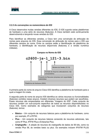 5.2.2 As convenções na nomenclatura do IOS
A Cisco desenvolve muitas versões diferentes do IOS. O IOS suporta varias plataformas
de hardware e uma série de recursos (features). A Cisco também está continuamente
desenvolvendo e lançando novas versões do IOS.
Para identificar as diferentes versões, a Cisco tem uma convenção de atribuição de
nomes para arquivos do IOS. Essa convenção de atribuição de nomes para o IOS usa
diferentes campos do nome. Entre os campos estão a identificação da plataforma de
hardware, a identificação de recursos disponíveis (features) e a versão numérica
(release).
Campos no Nome do IOS

A primeira parte do nome do arquivo Cisco IOS identifica a plataforma de hardware para a
qual a imagem foi criada.
A segunda parte do nome do arquivo IOS identifica os vários recursos ou funcionalidades
(features) contidos nesse arquivo. Existem diversos recursos que podem ser escolhidos.
Esses recursos são empacotados em diferentes "imagens do IOS". Cada conjunto de
recursos contém um sub-conjunto específico de todos os recursos disponibilizados no
Cisco IOS. Como exemplos de categorias que incorporam conjuntos de recursos
(features), temos:
•
•
•

Básico – Um conjunto de recursos básicos para a plataforma de hardware, como
por exemplo, IP e IP/FW;
Plus – Um conjunto de recursos básicos acrescido de recursos adicionais, tais
como IP Plus, IP/FW Plus e Enterprise Plus;
Criptografia – A adição de recursos de criptografia de dados de 56 bits, como na
versão Plus 56, às versões basic ou plus. Os exemplos incluem IP/ATM PLUS

Cisco CCNA 3.1

116

 