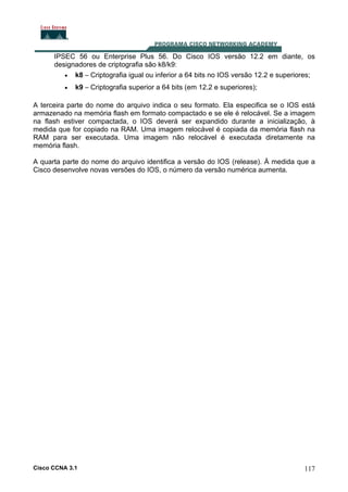 IPSEC 56 ou Enterprise Plus 56. Do Cisco IOS versão 12.2 em diante, os
designadores de criptografia são k8/k9:
• k8 – Criptografia igual ou inferior a 64 bits no IOS versão 12.2 e superiores;
•

k9 – Criptografia superior a 64 bits (em 12.2 e superiores);

A terceira parte do nome do arquivo indica o seu formato. Ela especifica se o IOS está
armazenado na memória flash em formato compactado e se ele é relocável. Se a imagem
na flash estiver compactada, o IOS deverá ser expandido durante a inicialização, à
medida que for copiado na RAM. Uma imagem relocável é copiada da memória flash na
RAM para ser executada. Uma imagem não relocável é executada diretamente na
memória flash.
A quarta parte do nome do arquivo identifica a versão do IOS (release). À medida que a
Cisco desenvolve novas versões do IOS, o número da versão numérica aumenta.

Cisco CCNA 3.1

117

 