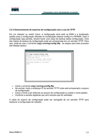 5.2.3 Gerenciamento de arquivos de configuração com o uso do TFTP
Em um roteador ou switch Cisco, a configuração ativa está na RAM e a localização
padrão para a configuração utilizada na inicialização (startup config) é a NVRAM. Caso a
configuração seja perdida, deverá haver uma cópia de backup dessa configuração. Uma
das cópias de backup da configuração pode ser armazenada em um servidor TFTP. Para
isso, pode-se usar o comando copy running-config tftp. As etapas para este processo
são listadas abaixo:

•
•
•
•

Insira o comando copy running-config tftp.
No prompt, insira o endereço IP do servidor TFTP onde será armazenado o arquivo
de configuração.
Insira o nome a ser atribuído ao arquivo de configuração ou aceite o nome padrão.
Confirme a escolha digitando yes (sim) sempre que for solicitado.

A cópia do arquivo de configuração pode ser carregada de um servidor TFTP para
restaurar a configuração do roteador.

Cisco CCNA 3.1

118

 