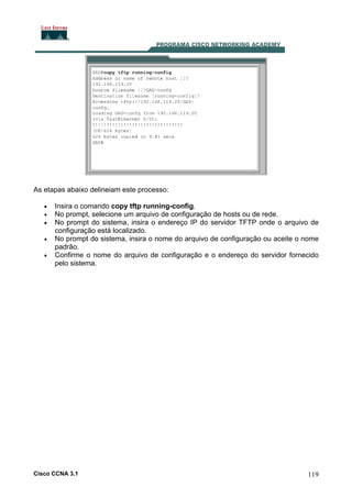 As etapas abaixo delineiam este processo:
•
•
•
•
•

Insira o comando copy tftp running-config.
No prompt, selecione um arquivo de configuração de hosts ou de rede.
No prompt do sistema, insira o endereço IP do servidor TFTP onde o arquivo de
configuração está localizado.
No prompt do sistema, insira o nome do arquivo de configuração ou aceite o nome
padrão.
Confirme o nome do arquivo de configuração e o endereço do servidor fornecido
pelo sistema.

Cisco CCNA 3.1

119

 