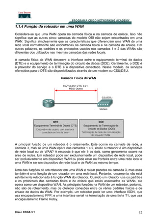 1.1.4 Função do roteador em uma WAN
Considera-se que uma WAN opera na camada física e na camada de enlace. Isso não
significa que as outras cinco camadas do modelo OSI não sejam encontradas em uma
WAN. Significa simplesmente que as características que diferenciam uma WAN de uma
rede local normalmente são encontradas na camada física e na camada de enlace. Em
outras palavras, os padrões e os protocolos usados nas camadas 1 e 2 das WANs são
diferentes dos utilizados nas mesmas camadas das redes locais.
A camada física da WAN descreve a interface entre o equipamento terminal de dados
(DTE) e o equipamento de terminação do circuito de dados (DCE). Geralmente, o DCE é
o provedor do serviço e o DTE é o dispositivo conectado. Nesse modelo, os serviços
oferecidos para o DTE são disponibilizados através de um modem ou CSU/DSU.
Camada Física da WAN

A principal função de um roteador é o roteamento. Este ocorre na camada de rede, a
camada 3, mas se uma WAN opera nas camadas 1 e 2, então o roteador é um dispositivo
de rede local ou de WAN? A resposta é que ele é os dois, como geralmente ocorre na
área de redes. Um roteador pode ser exclusivamente um dispositivo de rede local, pode
ser exclusivamente um dispositivo WAN ou pode estar na fronteira entre uma rede local e
uma WAN e ser um dispositivo de rede local e de WAN ao mesmo tempo.
Uma das funções de um roteador em uma WAN é rotear pacotes na camada 3, mas essa
também é uma função de um roteador em uma rede local. Portanto, roteamento não está
estritamente relacionado à função WAN do roteador. Quando um roteador usa os padrões
e os protocolos das camadas física e de enlace que estão associados as WANs, ele
opera como um dispositivo WAN. As principais funções na WAN de um roteador, portanto,
não são de roteamento, mas de oferecer conexões entre os vários padrões físicos e de
enlace de dados da WAN. Por exemplo, um roteador pode ter uma interface ISDN, que
usa encapsulamento PPP, e uma interface serial na terminação de uma linha T1, que usa
encapsulamento Frame Relay.

Cisco CCNA 3.1

12

 