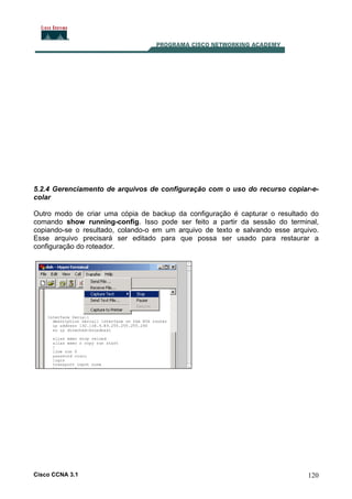 5.2.4 Gerenciamento de arquivos de configuração com o uso do recurso copiar-ecolar
Outro modo de criar uma cópia de backup da configuração é capturar o resultado do
comando show running-config. Isso pode ser feito a partir da sessão do terminal,
copiando-se o resultado, colando-o em um arquivo de texto e salvando esse arquivo.
Esse arquivo precisará ser editado para que possa ser usado para restaurar a
configuração do roteador.

Cisco CCNA 3.1

120

 