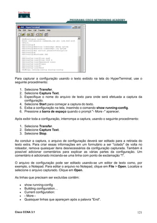 Para capturar a configuração usando o texto exibido na tela do HyperTerminal, use o
seguinte procedimento:
1. Selecione Transfer.
2. Selecione Capture Text.
3. Especifique o nome do arquivo de texto para onde será efetuada a captura da
configuração.
4. Selecione Start para começar a captura do texto.
5. Exiba a configuração na tela, inserindo o comando show running-config.
6. Pressione a barra de espaço quando o prompt "- More -" aparecer.
Após exibir toda a configuração, interrompa a captura, usando o seguinte procedimento:
1. Selecione Transfer.
2. Selecione Capture Text.
3. Selecione Stop.
Ao concluir a captura, o arquivo de configuração deverá ser editado para a retirada do
texto extra. Para criar essas informações em um formulário a ser "colado" de volta no
roteador, remova quaisquer itens desnecessários da configuração capturada. Também é
possível adicionar comentários para explicar as várias partes da configuração. Um
comentário é adicionado iniciando-se uma linha com ponto de exclamação "!".
O arquivo de configuração pode ser editado usando-se um editor de texto como, por
exemplo, o Notepad. Para editar o arquivo no Notepad, clique em File > Open. Localize e
selecione o arquivo capturado. Clique em Open.
As linhas que precisam ser excluídas contêm:
•
•
•
•
•

show running-config
Building configuration…
Current configuration:
- More Quaisquer linhas que apareçam após a palavra "End".

Cisco CCNA 3.1

121

 