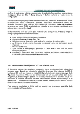 Ao final de cada seção relativa à configuração de cada interface, adicione o comando no
shutdown: Clicar em File > Save (Arquivo > Salvar) salvará a versão limpa da
configuração.
O backup da configuração pode ser restaurado em uma sessão do HyperTerminal. Antes
da restauração dessa configuração, qualquer configuração remanescente deverá ser
removido do roteador. Isso pode ser feito inserindo-se o comando erase startup-config
no prompt do modo EXEC privilegiado do roteador e, em seguida, reiniciando-se o
roteador com o comando reload.
O HyperTerminal pode ser usado para restaurar uma configuração. O backup limpo da
configuração pode ser copiado no roteador.
•
•
•
•
•
•
•

Entre no modo configuração global do roteador.
Clique em Transfer > Send Text File.
Selecione o nome do arquivo onde será salvo o backup da configuração.
As linhas do arquivo serão inseridas no roteador como se estivessem sendo
digitadas.
Observe se há erros.
Após inserir a configuração, pressione a tecla Ctrl-Z para sair do modo
configuração global.
Restaure a configuração a ser utilizada na inicialização (startup configuration) com
o comando copy running-config startup-config.

5.2.5 Gerenciamento de imagens do IOS com o uso do TFTP
O IOS pode precisar ser atualizado, restaurado ou ter um backup feito, utilizando o
comando copy. Quando um roteador for adquirido, deverá ser feito o backup do IOS. O
backup do IOS pode ser iniciado no modo EXEC privilegiado, com o comando copy flash
tftp. Essa imagem do IOS pode ser armazenada em um servidor central com outras
imagens IOS. Essas imagens podem ser usadas para restaurar ou atualizar o IOS nos
roteadores e switches instalados na rede. Esse servidor deverá ter um serviço TFTP
operacional. O roteador solicitará que o usuário insira o endereço IP do servidor TFTP e
especifique o nome do arquivo de destino.
Para restaurar ou atualizar o IOS a partir do servidor, use o comando copy tftp flash
como mostrado na Figura abaixo.

Cisco CCNA 3.1

122

 