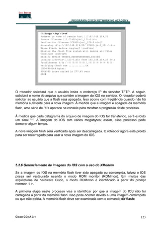 O roteador solicitará que o usuário insira o endereço IP do servidor TFTP. A seguir,
solicitará o nome do arquivo que contém a imagem do IOS no servidor. O roteador poderá
solicitar ao usuário que a flash seja apagada. Isso ocorre com freqüência quando não há
memória suficiente para a nova imagem. À medida que a imagem é apagada da memória
flash, uma série de “e”s aparece na console para mostrar o progresso deste processo.
À medida que cada datagrama do arquivo de imagem do IOS for transferido, será exibido
um sinal "!". A imagem do IOS tem vários megabytes; assim, esse processo pode
demorar algum tempo.
A nova imagem flash será verificada após ser descarregada. O roteador agora está pronto
para ser recarregado para usar a nova imagem do IOS.

5.2.6 Gerenciamento de imagens do IOS com o uso do XModem
Se a imagem do IOS na memória flash tiver sido apagada ou corrompida, talvez o IOS
possa ser restaurado usando o modo ROM monitor (ROMmon). Em muitas das
arquiteturas de hardware Cisco, o modo ROMmon é identificado a partir do prompt
rommon 1 >.
A primeira etapa neste processo visa a identificar por que a imagem do IOS não foi
carregada a partir da memória flash. Isso pode ocorrer devido a uma imagem corrompida
ou que não exista. A memória flash deve ser examinada com o comando dir flash:

Cisco CCNA 3.1

123

 