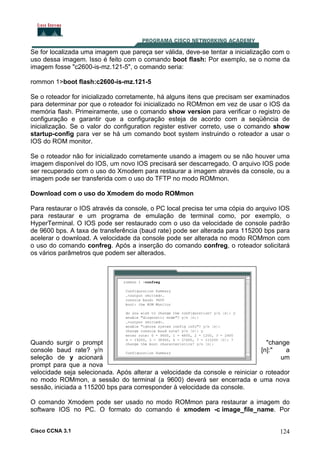 Se for localizada uma imagem que pareça ser válida, deve-se tentar a inicialização com o
uso dessa imagem. Isso é feito com o comando boot flash: Por exemplo, se o nome da
imagem fosse "c2600-is-mz.121-5", o comando seria:
rommon 1>boot flash:c2600-is-mz.121-5
Se o roteador for inicializado corretamente, há alguns itens que precisam ser examinados
para determinar por que o roteador foi inicializado no ROMmon em vez de usar o IOS da
memória flash. Primeiramente, use o comando show version para verificar o registro de
configuração e garantir que a configuração esteja de acordo com a seqüência de
inicialização. Se o valor do configuration register estiver correto, use o comando show
startup-config para ver se há um comando boot system instruindo o roteador a usar o
IOS do ROM monitor.
Se o roteador não for inicializado corretamente usando a imagem ou se não houver uma
imagem disponível do IOS, um novo IOS precisará ser descarregado. O arquivo IOS pode
ser recuperado com o uso do Xmodem para restaurar a imagem através da console, ou a
imagem pode ser transferida com o uso do TFTP no modo ROMmon.
Download com o uso do Xmodem do modo ROMmon
Para restaurar o IOS através da console, o PC local precisa ter uma cópia do arquivo IOS
para restaurar e um programa de emulação de terminal como, por exemplo, o
HyperTerminal. O IOS pode ser restaurado com o uso da velocidade de console padrão
de 9600 bps. A taxa de transferência (baud rate) pode ser alterada para 115200 bps para
acelerar o download. A velocidade da console pode ser alterada no modo ROMmon com
o uso do comando confreg. Após a inserção do comando confreg, o roteador solicitará
os vários parâmetros que podem ser alterados.

Quando surgir o prompt
"change
console baud rate? y/n
[n]:"
a
um
seleção de y acionará
prompt para que a nova
velocidade seja selecionada. Após alterar a velocidade da console e reiniciar o roteador
no modo ROMmon, a sessão do terminal (a 9600) deverá ser encerrada e uma nova
sessão, iniciada a 115200 bps para corresponder à velocidade da console.
O comando Xmodem pode ser usado no modo ROMmon para restaurar a imagem do
software IOS no PC. O formato do comando é xmodem -c image_file_name. Por
Cisco CCNA 3.1

124

 