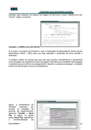 exemplo, para restaurar um arquivo de imagem do IOS com o nome "c2600-is-mz.12210a.bin", digite o comando:

xmodem -c c2600-is-mz.122-10a.bin
O -c instrui o processo do Xmodem a usar a Verificação de Redundância Cíclica (Cyclic
Redundancy Check - CRC) para que seja realizada a verificação de erros durante o
download.
O roteador exibirá um prompt para que não seja iniciada a transferência e apresentará
uma mensagem de advertência. Essa mensagem informará que a bootflash será apagada
e solicitará que se confirme o prosseguimento. Quando o processo prosseguir, o roteador
exibirá um prompt para o início da transferência.

Agora, a transferência do
Xmodem
precisará
ser
iniciada no emulador de
terminal. No HyperTerminal,
selecione Transfer > Send
File. A seguir, na janela
popup Send File, especifique
o
nome/localização
da
Cisco CCNA 3.1

125

 