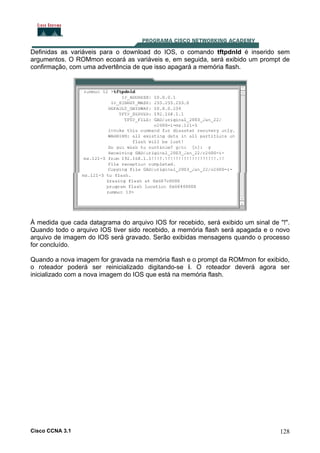 Definidas as variáveis para o download do IOS, o comando tftpdnld é inserido sem
argumentos. O ROMmon ecoará as variáveis e, em seguida, será exibido um prompt de
confirmação, com uma advertência de que isso apagará a memória flash.

À medida que cada datagrama do arquivo IOS for recebido, será exibido um sinal de "!".
Quando todo o arquivo IOS tiver sido recebido, a memória flash será apagada e o novo
arquivo de imagem do IOS será gravado. Serão exibidas mensagens quando o processo
for concluído.
Quando a nova imagem for gravada na memória flash e o prompt da ROMmon for exibido,
o roteador poderá ser reinicializado digitando-se i. O roteador deverá agora ser
inicializado com a nova imagem do IOS que está na memória flash.

Cisco CCNA 3.1

128

 