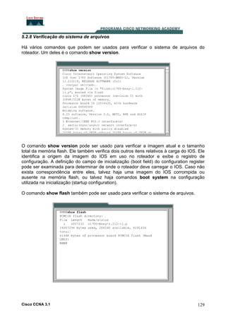 5.2.8 Verificação do sistema de arquivos
Há vários comandos que podem ser usados para verificar o sistema de arquivos do
roteador. Um deles é o comando show version.

O comando show version pode ser usado para verificar a imagem atual e o tamanho
total da memória flash. Ele também verifica dois outros itens relativos à carga do IOS. Ele
identifica a origem da imagem do IOS em uso no roteador e exibe o registro de
configuração. A definição do campo de inicialização (boot field) do configuration register
pode ser examinada para determinar de onde o roteador deve carregar o IOS. Caso não
exista correspondência entre eles, talvez haja uma imagem do IOS corrompida ou
ausente na memória flash, ou talvez haja comandos boot system na configuração
utilizada na inicialização (startup configuration).
O comando show flash também pode ser usado para verificar o sistema de arquivos.

Cisco CCNA 3.1

129

 