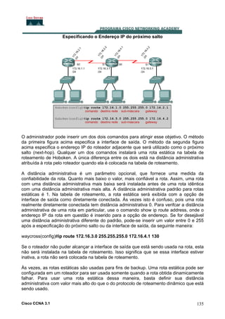 Especificando o Endereço IP do próximo salto

O administrador pode inserir um dos dois comandos para atingir esse objetivo. O método
da primeira figura acima especifica a interface de saída. O método da segunda figura
acima especifica o endereço IP do roteador adjacente que será utilizado como o próximo
salto (next-hop). Qualquer um dos comandos instalará uma rota estática na tabela de
roteamento de Hoboken. A única diferença entre os dois está na distância administrativa
atribuída à rota pelo roteador quando ela é colocada na tabela de roteamento.
A distância administrativa é um parâmetro opcional, que fornece uma medida da
confiabilidade da rota. Quanto mais baixo o valor, mais confiável a rota. Assim, uma rota
com uma distância administrativa mais baixa será instalada antes de uma rota idêntica
com uma distância administrativa mais alta. A distância administrativa padrão para rotas
estáticas é 1. Na tabela de roteamento, a rota estática será exibida com a opção de
interface de saída como diretamente conectada. Ás vezes isto é confuso, pois uma rota
realmente diretamente conectada tem distância administrativa 0. Para verifcar a distância
administrativa de uma rota em particular, use o comando show ip route address, onde o
endereço IP da rota em questão é inserido para a opção de endereço. Se for desejável
uma distância administrativa diferente do padrão, pode-se inserir um valor entre 0 e 255
após a especificação do próximo salto ou da interface de saída, da seguinte maneira:
waycross(config)#ip route 172.16.3.0 255.255.255.0 172.16.4.1 130
Se o roteador não puder alcançar a interface de saída que está sendo usada na rota, esta
não será instalada na tabela de roteamento. Isso significa que se essa interface estiver
inativa, a rota não será colocada na tabela de roteamento.
Às vezes, as rotas estáticas são usadas para fins de backup. Uma rota estática pode ser
configurada em um roteador para ser usada somente quando a rota obtida dinamicamente
falhar. Para usar uma rota estática dessa maneira, basta definir sua distância
administrativa com valor mais alto do que o do protocolo de roteamento dinâmico que está
sendo usado.
Cisco CCNA 3.1

135

 