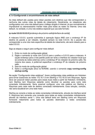 6.1.4 Configurando o encaminhamento de rotas default
As rotas default são usadas para rotear pacotes com destinos que não correspondem a
nenhuma das outras rotas da tabela de roteamento. Geralmente, os roteadores são
configurados com uma rota default para o tráfego dirigido à Internet, já que normalmente é
impraticável ou desnecessário manter rotas para todas as redes na Internet. Uma rota
default, na verdade, é uma rota estática especial que usa este formato:
ip route 0.0.0.0 0.0.0.0 [endereço-de-próximo-salto|interface-de-saída]
A máscara 0.0.0.0, quando submetida à operação lógica AND com o endereço IP de
destino do pacote a ser roteado, resultará sempre na rede 0.0.0.0. Se o pacote não
corresponder a uma rota mais específica da tabela de roteamento, ele será roteado para a
rede 0.0.0.0.
Siga as etapas a seguir para configurar rotas default:
1. Entre no modo de configuração global.
2. Digite o comando ip route com 0.0.0.0 para o prefixo e 0.0.0.0 para a máscara. A
opção endereço para a rota padrão pode ser tanto a interface do roteador local que
se conecta às redes externas como o endereço IP do roteador do próximo salto. Na
maioria dos casos, é preferível especificar o endereço IP do roteador do próximo
salto.
3. Saia do modo de configuração global.
4. Salve a configuração ativa na NVRAM, usando o comando copy running-config
startup-config.
Na seção "Configurando rotas estáticas", foram configuradas rotas estáticas em Hoboken
para tornar acessíveis as redes 172.16.1.0 em Sterling e 172.16.5.0 em Waycross. Agora
deve ser possível rotear pacotes para essas duas redes a partir de Hoboken. Entretanto,
nem Sterling nem Waycross saberão como devolver os pacotes para outra rede
conectada indiretamente. Seria possível configurar uma rota estática em Sterling e
Waycross para cada rede de destino conectada indiretamente. Essa solução, contudo,
não seria escalável em uma rede maior.
Sterling se conecta a todas as redes conectadas indiretamente, através da interface serial
0. Waycross tem somente uma conexão para todas as redes conectadas indiretamente,
através da interface serial 1. Uma rota default tanto em Sterling como em Waycross
fornecerá roteamento para todos os pacotes destinados a redes conectadas
indiretamente.

Cisco CCNA 3.1

138

 