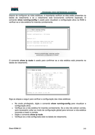 Depois de configurar as rotas estáticas, é importante verificar se elas estão presentes na
tabela de roteamento e se o roteamento está funcionando conforme esperado. O
comando show running-config é usado para visualizar a configuração ativa na RAM e
verificar se a rota estática foi inserida corretamente.

O comando show ip route é usado para confirmar se a rota estática está presente na
tabela de roteamento.

Siga as etapas a seguir para verificar a configuração das rotas estáticas:
•
•

•
•

No modo privilegiado, digite o comando show running-config para visualizar a
configuração ativa.
Verifique se a rota estática foi inserida corretamente. Se a rota não estiver correta,
será necessário voltar ao modo de configuração global para remover a rota estática
incorreta e inserir a correta.
Digite o comando show ip route.
Verifique se a rota configurada está na tabela de roteamento.

Cisco CCNA 3.1

140

 