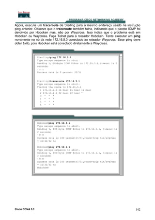Agora, execute um traceroute de Sterling para o mesmo endereço usado na instrução
ping anterior. Observe que o traceroute também falha, indicando que o pacote ICMP foi
devolvido por Hoboken mas, não por Waycross. Isso indica que o problema está em
Hoboken ou Waycross. Faça Telnet para o roteador Hoboken. Tente executar um ping
novamente no nó da rede 172.16.5.0 conectado ao roteador Waycross. Esse ping deve
obter êxito, pois Hoboken está conectado diretamente a Waycross.

Cisco CCNA 3.1

142

 