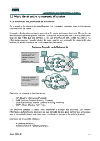 6.2 Visão Geral sobre roteamento dinâmico
6.2.1 Introdução aos protocolos de roteamento
Os protocolos de roteamento são diferentes dos protocolos roteados, tanto em termos de
função quanto de tarefa.
Um protocolo de roteamento é a comunicação usada entre os roteadores. Um protocolo
de roteamento permite que um roteador compartilhe informações com outros roteadores a
respeito das redes que ele conhece e da sua proximidade com outros roteadores. As
informações que um roteador obtém de outro, usando um protocolo de roteamento, são
usadas para construir e manter uma tabela de roteamento.
Protocolo Roteado vs de Roteamento

Exemplos de protocolos de roteamento:
•
•
•
•

RIP (Routing Information Protocol);
IGRP (Interior Gateway Routing Protocol);
EIGRP (Enhanced Interior Gateway Routing Protocol);
OSPF (Open Shortest Path First).

Um protocolo roteado é usado para direcionar o tráfego dos usuários. Ele fornece
informações suficientes no endereço da sua camada de rede para permitir que um pacote
seja encaminhado de um host para outro com base no esquema de endereçamento.
Exemplos de protocolos roteados:
•
•

IP (Internet Protocol);
IPX (Internetwork Packet Exchange).

Cisco CCNA 3.1

143

 