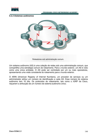 6.2.2 Sistemas autônomos

Um sistema autônomo (AS) é uma coleção de redes sob uma administração comum, que
compartilha uma estratégia comum de roteamento. Para o mundo exterior, um AS é visto
como uma única entidade. O AS pode ser controlado por um ou mais operadores,
apresentando uma visão consistente do roteamento para o mundo exterior.
O ARIN (American Registry of Internet Numbers), um provedor de serviços ou um
administrador atribui um número de identificação a cada AS. Esse número do sistema
autônomo tem 16 bits. Os protocolos de roteamento, tais como o IGRP da Cisco,
requerem a atribuição de um número de sistema autônomo único.

Cisco CCNA 3.1

144

 