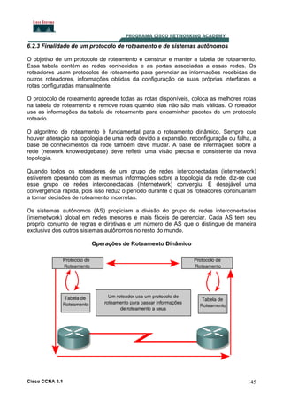 6.2.3 Finalidade de um protocolo de roteamento e de sistemas autônomos
O objetivo de um protocolo de roteamento é construir e manter a tabela de roteamento.
Essa tabela contém as redes conhecidas e as portas associadas a essas redes. Os
roteadores usam protocolos de roteamento para gerenciar as informações recebidas de
outros roteadores, informações obtidas da configuração de suas próprias interfaces e
rotas configuradas manualmente.
O protocolo de roteamento aprende todas as rotas disponíveis, coloca as melhores rotas
na tabela de roteamento e remove rotas quando elas não são mais válidas. O roteador
usa as informações da tabela de roteamento para encaminhar pacotes de um protocolo
roteado.
O algoritmo de roteamento é fundamental para o roteamento dinâmico. Sempre que
houver alteração na topologia de uma rede devido a expansão, reconfiguração ou falha, a
base de conhecimentos da rede também deve mudar. A base de informações sobre a
rede (network knowledgebase) deve refletir uma visão precisa e consistente da nova
topologia.
Quando todos os roteadores de um grupo de redes interconectadas (internetwork)
estiverem operando com as mesmas informações sobre a topologia da rede, diz-se que
esse grupo de redes interconectadas (internetwork) convergiu. É desejável uma
convergência rápida, pois isso reduz o período durante o qual os roteadores continuariam
a tomar decisões de roteamento incorretas.
Os sistemas autônomos (AS) propiciam a divisão do grupo de redes interconectadas
(internetwork) global em redes menores e mais fáceis de gerenciar. Cada AS tem seu
próprio conjunto de regras e diretivas e um número de AS que o distingue de maneira
exclusiva dos outros sistemas autônomos no resto do mundo.
Operações de Roteamento Dinâmico

Cisco CCNA 3.1

145

 
