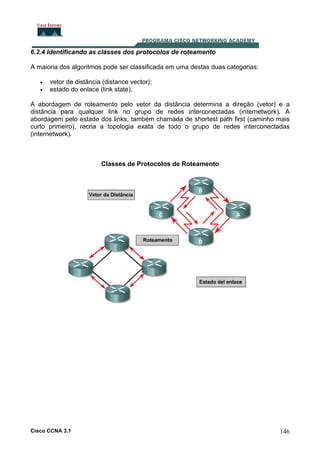 6.2.4 Identificando as classes dos protocolos de roteamento
A maioria dos algoritmos pode ser classificada em uma destas duas categorias:
•
•

vetor de distância (distance vector);
estado do enlace (link state).

A abordagem de roteamento pelo vetor da distância determina a direção (vetor) e a
distância para qualquer link no grupo de redes interconectadas (internetwork). A
abordagem pelo estado dos links, também chamada de shortest path first (caminho mais
curto primeiro), recria a topologia exata de todo o grupo de redes interconectadas
(internetwork).

Classes de Protocolos de Roteamento

Cisco CCNA 3.1

146

 