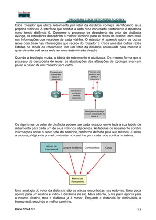 Cada roteador que utiliza roteamento por vetor da distância começa identificando seus
próprios vizinhos. A interface que conduz a cada rede conectada diretamente é mostrada
como tendo distância 0. Conforme o processo de descoberta do vetor de distância
avança, os roteadores descobrem o melhor caminho para as redes de destino, com base
nas informações que recebem de cada vizinho. O roteador A aprende sobre as outras
redes com base nas informações que recebe do roteador B. Cada uma das outras redes
listadas na tabela de roteamento tem um vetor da distância acumulada para mostrar o
quão distante está essa rede em uma determinada direção.
Quando a topologia muda, a tabela de roteamento é atualizada. Da mesma forma que o
processo de descoberta de redes, as atualizações das alterações de topologia avançam
passo a passo de um roteador para outro.

Os algoritmos de vetor de distância pedem que cada roteador envie toda a sua tabela de
roteamento para cada um de seus vizinhos adjacentes. As tabelas de roteamento contêm
informações sobre o custo total do caminho, conforme definido pela sua métrica, e sobre
o endereço lógico do primeiro roteador no caminho para cada rede contida na tabela.

Uma analogia do vetor da distância são as placas encontradas nas rodovias. Uma placa
aponta para um destino e indica a distância até ele. Mais adiante, outra placa aponta para
o mesmo destino, mas a distância já é menor. Enquanto a distância for diminuindo, o
tráfego está seguindo o melhor caminho.
Cisco CCNA 3.1

148

 